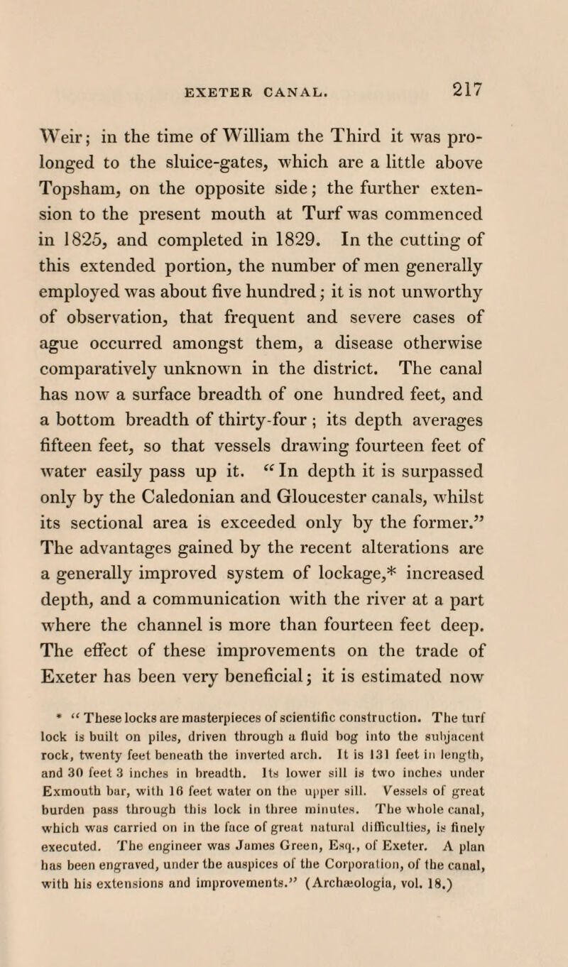 Weir; in the time of William the Third it was pro¬ longed to the sluice-gates, which are a little above Topsham, on the opposite side; the further exten¬ sion to the present mouth at Turf was commenced in 1825, and completed in 1829. In the cutting of this extended portion, the number of men generally employed was about five hundred; it is not unworthy of observation, that frequent and severe cases of ague occurred amongst them, a disease otherwise comparatively unknown in the district. The canal has now a surface breadth of one hundred feet, and a bottom breadth of thirty-four ; its depth averages fifteen feet, so that vessels drawing fourteen feet of water easily pass up it. “ In depth it is surpassed only by the Caledonian and Gloucester canals, whilst its sectional area is exceeded only by the former.” The advantages gained by the recent alterations are a generally improved system of lockage,* increased depth, and a communication with the river at a part where the channel is more than fourteen feet deep. The effect of these improvements on the trade of Exeter has been very beneficial; it is estimated now • “ These locks are masterpieces of scientific construction. The turf lock is built on piles, driven through a fluid bog into the subjacent rock, twenty feet beneath the inverted arch. It is 131 feet in length, and 30 feet 3 inches in breadth. Its lower sill is two inches under Exmouth bar, with 16 feet water on the upper sill. Vessels of great burden pass through this lock in three minutes. The whole canal, which was carried on in the luce of great natural difficulties, is finely executed. The engineer was James Green, Esq., of Exeter. A plan has been engraved, under the auspices of the Corporation, of the canal, with his extensions and improvements.” (Archamlogia, vol. 18.)