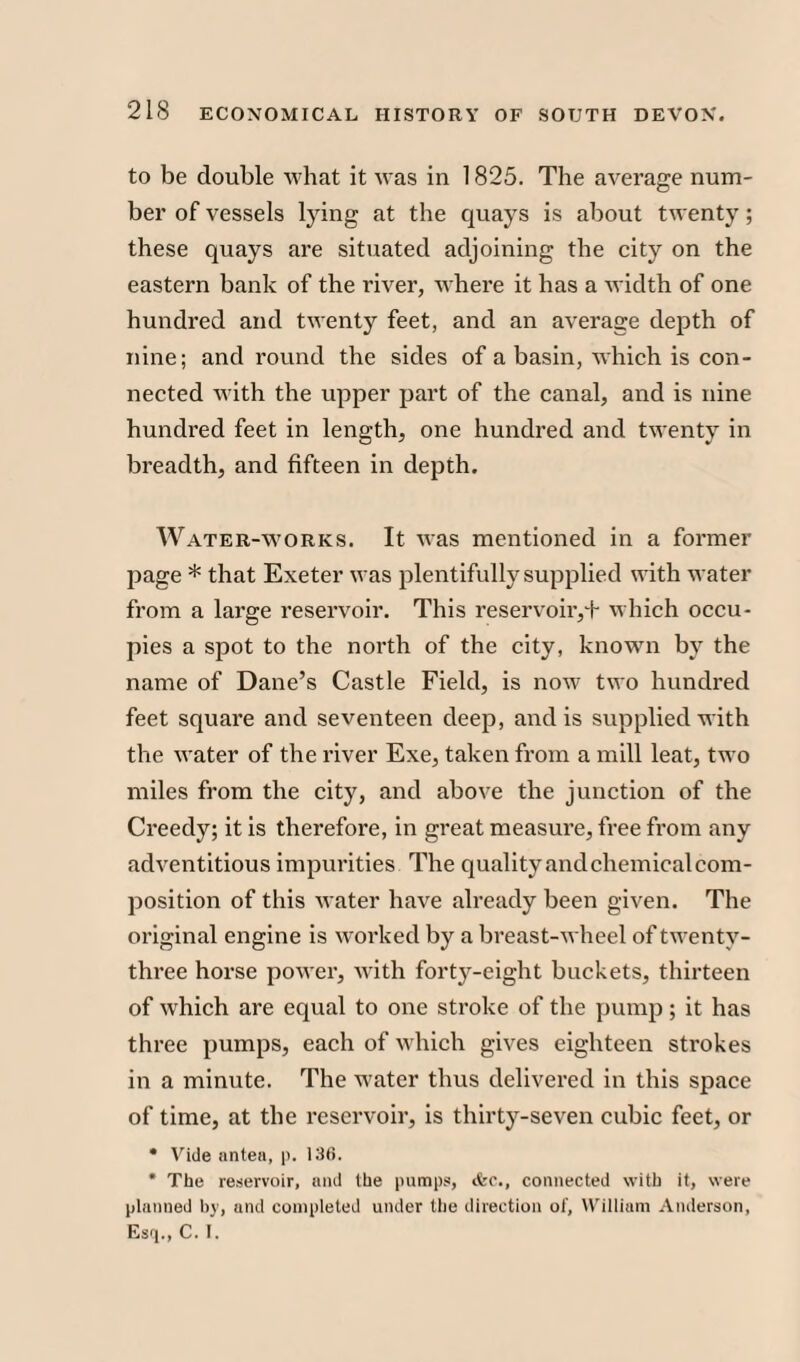 to be double what it was in 1825. The average num¬ ber of vessels lying at the quays is about twenty; these quays are situated adjoining the city on the eastern bank of the river, where it has a width of one hundred and twenty feet, and an average depth of nine; and round the sides of a basin, which is con¬ nected with the upper part of the canal, and is nine hundred feet in length, one hundred and twenty in breadth, and fifteen in depth. Water-works. It was mentioned in a former page * that Exeter was plentifully supplied with water from a large reservoir. This reservoir,+ which occu¬ pies a spot to the north of the city, known by the name of Dane’s Castle Field, is now two hundred feet square and seventeen deep, and is supplied with the water of the river Exe, taken from a mill leat, two miles from the city, and above the junction of the Creedy; it is therefore, in great measure, free from any adventitious impurities The quality and chemical com- position of this water have already been given. The original engine is worked by a breast-wheel of twenty- three horse power, with forty-eight buckets, thirteen of which are equal to one stroke of the pump; it has three pumps, each of which gives eighteen strokes in a minute. The water thus delivered in this space of time, at the reservoir, is thirty-seven cubic feet, or • Vide antea, p. 136. * The reservoir, and the pumps, ifec., connected with it, were planned by, and completed under the direction of, William Anderson, Esq., C. I.