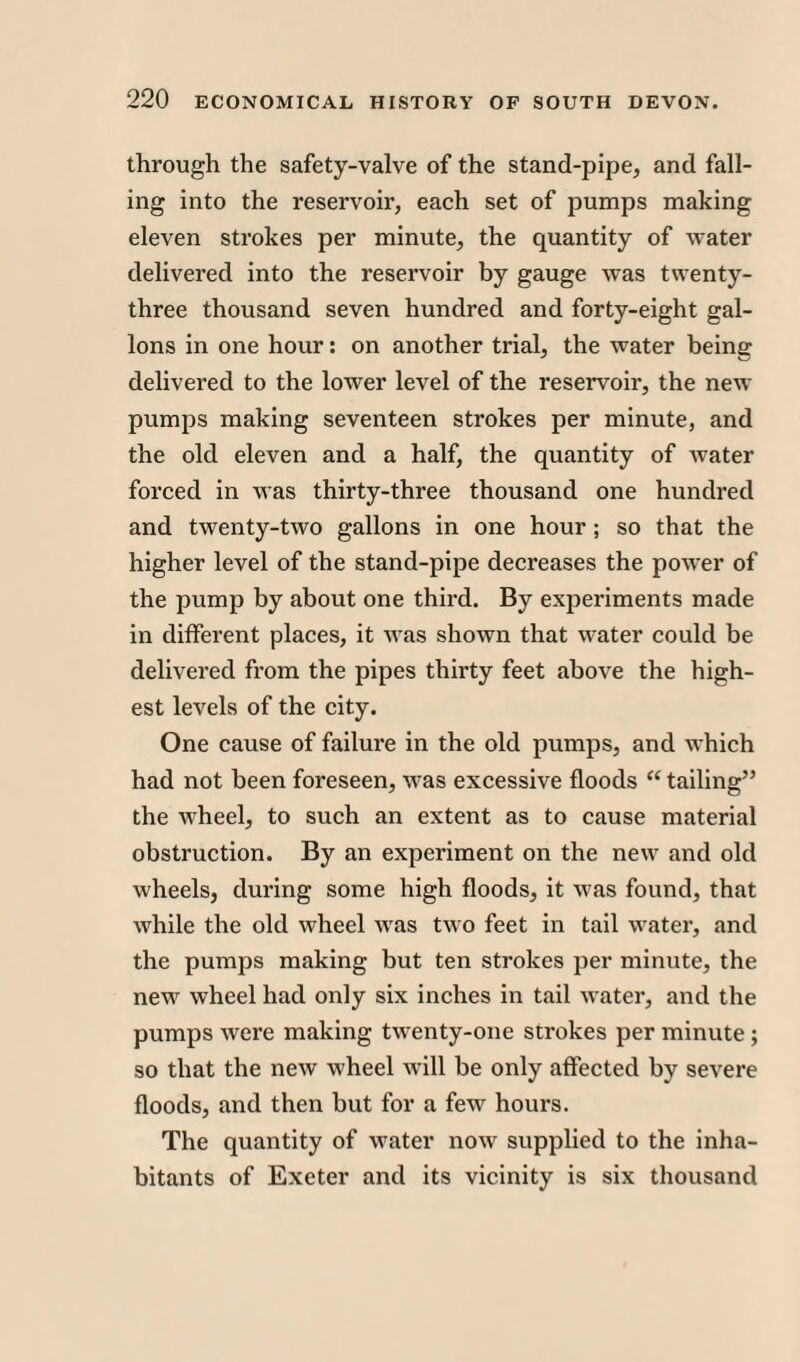 through the safety-valve of the stand-pipe, and fall¬ ing into the reservoir, each set of pumps making eleven strokes per minute, the quantity of water delivered into the reservoir by gauge was twenty- three thousand seven hundred and forty-eight gal¬ lons in one hour: on another trial, the water being delivered to the lower level of the reservoir, the new pumps making seventeen strokes per minute, and the old eleven and a half, the quantity of Avater forced in was thirty-three thousand one hundred and twenty-two gallons in one hour ; so that the higher level of the stand-pipe decreases the power of the pump by about one third. By experiments made in different places, it AAras shown that \Arater could be delivered from the pipes thirty feet above the high¬ est levels of the city. One cause of failure in the old pumps, and which had not been foreseen, was excessive floods “ tailing” the wheel, to such an extent as to cause material obstruction. By an experiment on the ne\AT and old wheels, during some high floods, it Avas found, that Avhile the old wheel AATas tAvo feet in tail water, and the pumps making but ten strokes per minute, the new wheel had only six inches in tail A\rater, and the pumps Avere making tAventy-one strokes per minute; so that the neAv Avheel Avill be only affected by severe floods, and then but for a feAV hours. The quantity of AA7ater iioav supplied to the inha¬ bitants of Exeter and its vicinity is six thousand