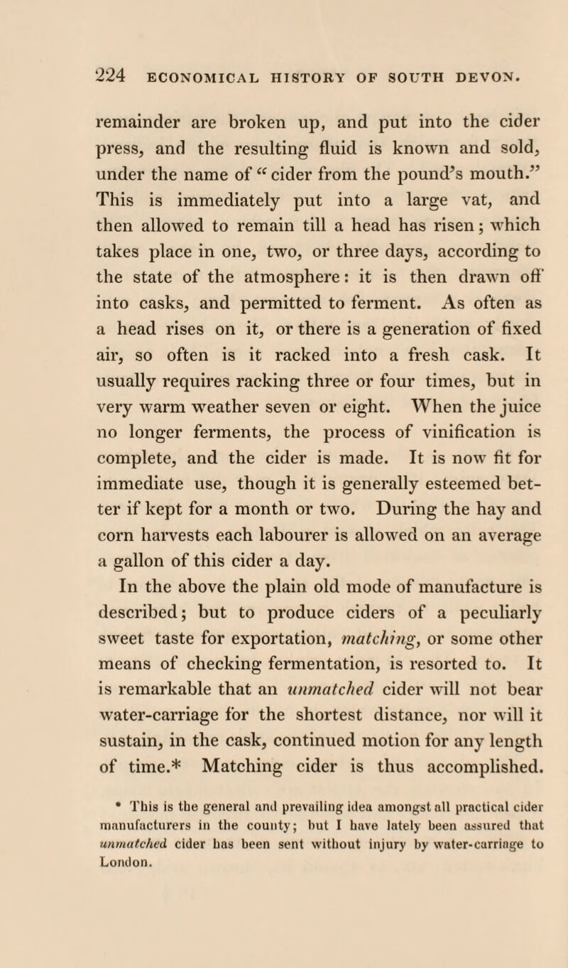 remainder are broken up, and put into the cider press, and the resulting fluid is known and sold, under the name of “cider from the pound’s mouth.” This is immediately put into a large vat, and then allowed to remain till a head has risen; which takes place in one, two, or three days, according to the state of the atmosphere: it is then drawn off into casks, and permitted to ferment. As often as a head rises on it, or there is a generation of fixed air, so often is it racked into a fresh cask. It usually requires racking three or four times, but in very warm weather seven or eight. When the juice no longer ferments, the process of vinification is complete, and the cider is made. It is now lit for immediate use, though it is generally esteemed bet¬ ter if kept for a month or two. During the hay and corn harvests each labourer is allowed on an average a gallon of this cider a day. In the above the plain old mode of manufacture is described; but to produce ciders of a peculiarly sweet taste for exportation, matching, or some other means of checking fermentation, is resorted to. It is remarkable that an unmatched cider will not bear water-carriage for the shortest distance, nor will it sustain, in the cask, continued motion for any length of time.* Matching cider is thus accomplished. • This is the general anil prevailing idea amongst all practical cider manufacturers in the county; but I have lately been assured that unmatched, cider has been sent without injury by water-carriage to London.