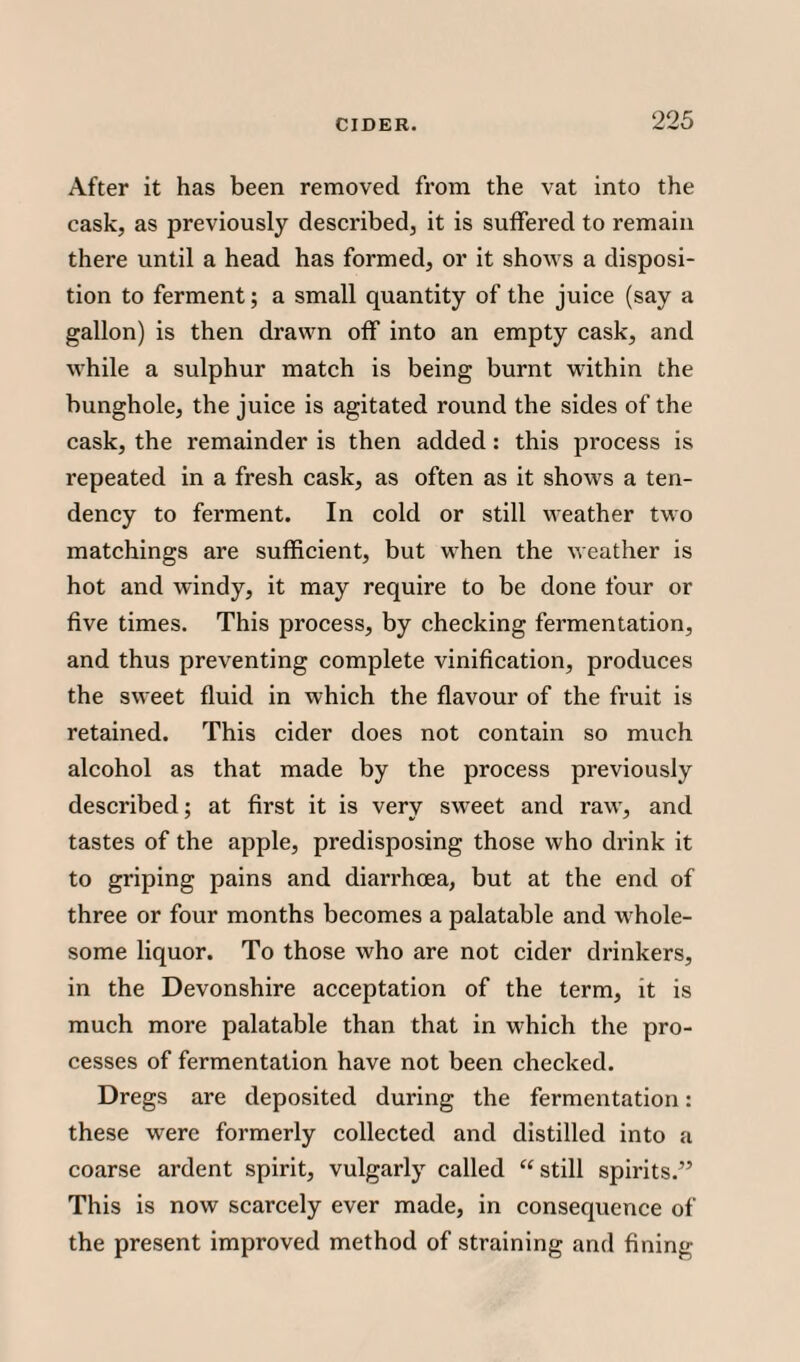 After it has been removed from the vat into the cask, as previously described, it is suffered to remain there until a head has formed, or it shows a disposi¬ tion to ferment; a small quantity of the juice (say a gallon) is then drawn off into an empty cask, and while a sulphur match is being burnt within the bunghole, the juice is agitated round the sides of the cask, the remainder is then added: this process is repeated in a fresh cask, as often as it shows a ten¬ dency to ferment. In cold or still weather two matchings are sufficient, but when the weather is hot and windy, it may require to be done four or five times. This process, by checking fermentation, and thus preventing complete vinification, produces the sweet fluid in which the flavour of the fruit is retained. This cider does not contain so much alcohol as that made by the process previously described; at first it is very sweet and raw, and tastes of the apple, predisposing those who drink it to griping pains and diarrhoea, but at the end of three or four months becomes a palatable and whole¬ some liquor. To those who are not cider drinkers, in the Devonshire acceptation of the term, it is much more palatable than that in which the pro¬ cesses of fermentation have not been checked. Dregs are deposited during the fermentation: these were formerly collected and distilled into a coarse ardent spirit, vulgarly called “still spirits.” This is now scarcely ever made, in consequence of the present improved method of straining and fining