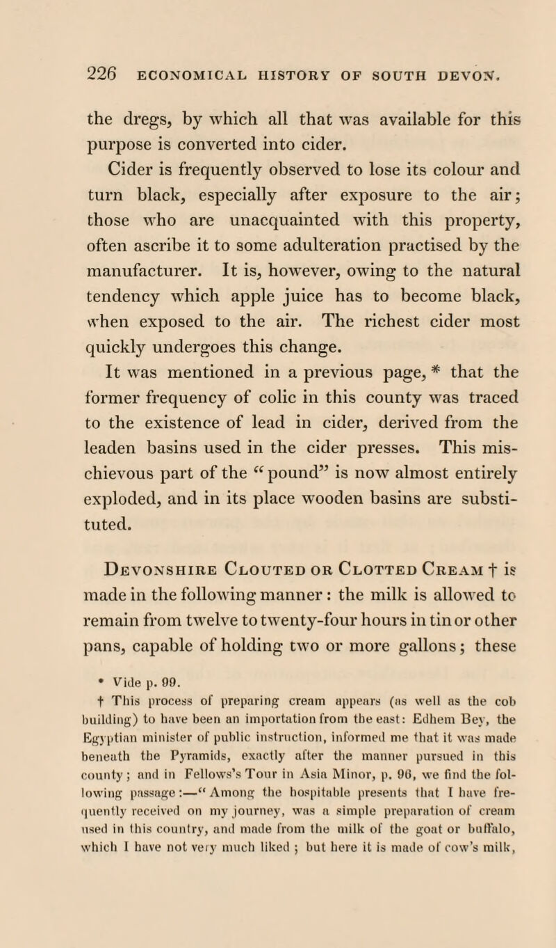the dregs, by which all that was available for this purpose is converted into cider. Cider is frequently observed to lose its colour and turn black, especially after exposure to the air; those who are unacquainted with this property, often ascribe it to some adulteration practised by the manufacturer. It is, however, owing to the natural tendency which apple juice has to become black, when exposed to the air. The l'ichest cider most quickly undergoes this change. It was mentioned in a previous page, * that the former frequency of colic in this county was traced to the existence of lead in cider, derived from the leaden basins used in the cider presses. This mis¬ chievous part of the “ pound” is now almost entirely exploded, and in its place wooden basins are substi¬ tuted. Devonshire Clouted or Clotted Cream + is made in the following manner : the milk is allowed to remain from twelve to twenty-four hours in tin or other pans, capable of holding two or more gallons; these • Vide p. 99. f This process of preparing cream appears (as well as the cob building) to have been an importation from the east: Edhem Bey, the Egyptian minister of public instruction, informed me that it was made beneath the Pyramids, exactly after the manner pursued in this county; and in Fellows’s Tour in Asia Minor, p. 90, we find the fol¬ lowing passage;—“Among the hospitable presents that I have fre¬ quently received on my journey, was a simple preparation of cream used in this country, and made from the milk of the goat or buffalo, which 1 have not very much liked ; but here it is made of cow’s milk,
