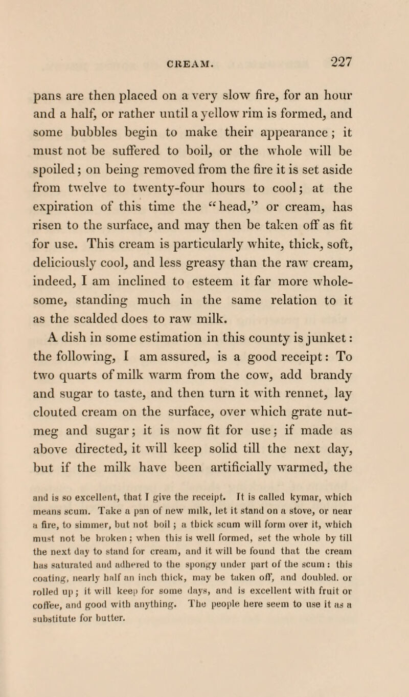 pans are then placed on a very slow fire, for an hour and a half, or rather until a yellow rim is formed, and some bubbles begin to make their appearance ; it must not be suffered to boil, or the whole will be spoiled ; on being removed from the fire it is set aside from twelve to twenty-four hours to cool; at the expiration of this time the “head,’’ or cream, has risen to the surface, and may then be taken off as fit for use. This cream is particularly white, thick, soft, deliciously cool, and less greasy than the raw cream, indeed, I am inclined to esteem it far more whole¬ some, standing much in the same relation to it as the scalded does to raw milk. A dish in some estimation in this county is junket: the following, I am assured, is a good receipt: To two quarts of milk warm from the cow, add brandy and sugar to taste, and then turn it with rennet, lay clouted cream on the surface, over which grate nut¬ meg and sugar; it is now fit for use; if made as above directed, it will keep solid till the next day, but if the milk have been artificially warmed, the and is so excellent, that I give the receipt, ft is called kymar, which means scum. Take a pan of new milk, let it stand on a stove, or near a fire, to simmer, hut not boil ; a thick scum will form over it, which must not be broken : when this is well formed, set the whole by till the next day to stand for cream, and it will be found that the cream has saturated and adhered to the spongy under part of the scum : this coating, nearly half an inch thick, may be taken of!', and doubled, or rolled up; it will keep for some days, and is excellent with fruit or cotlee, and good with anything. The people here seem to use it as a substitute for butter.