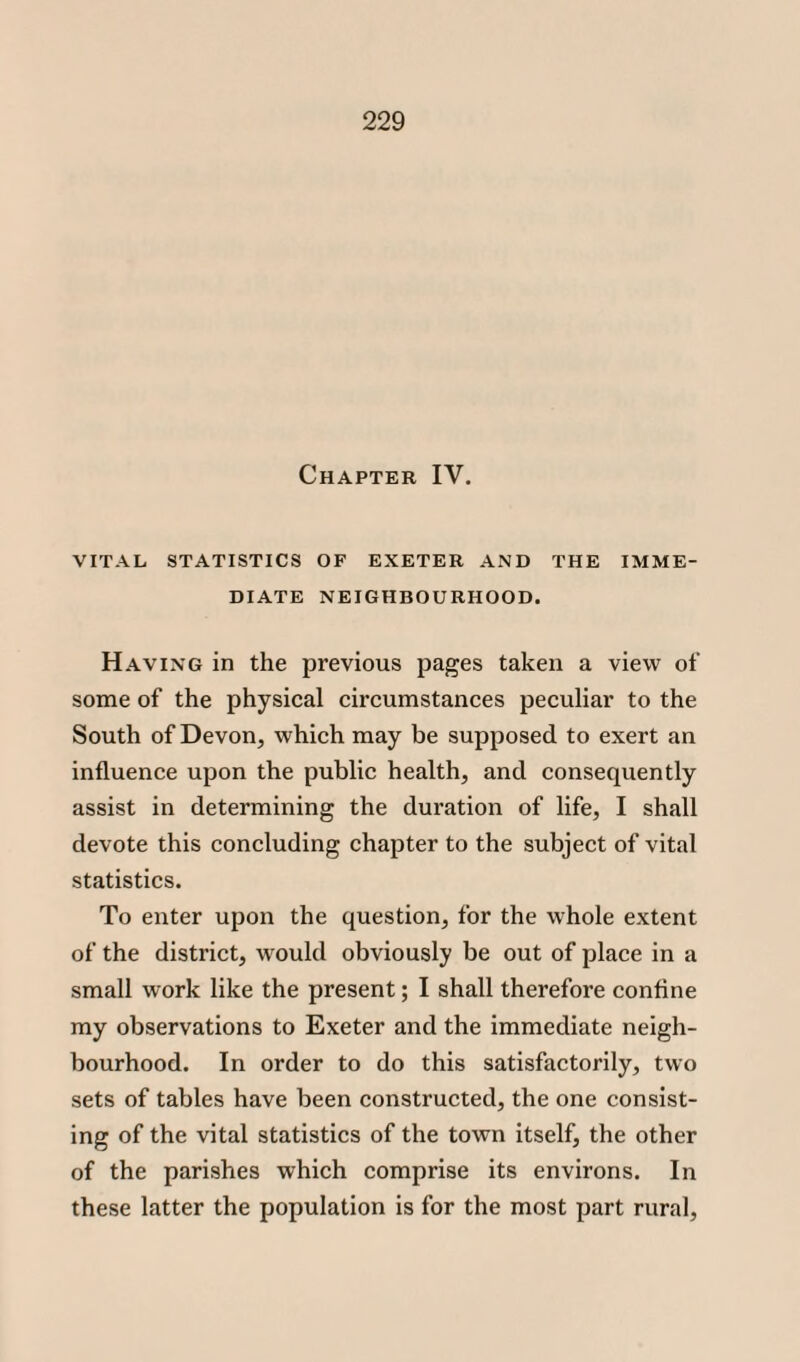 Chapter IV. VITAL STATISTICS OF EXETER AND THE IMME¬ DIATE NEIGHBOURHOOD. Having in the previous pages taken a view of some of the physical circumstances peculiar to the South of Devon, which may be supposed to exert an influence upon the public health, and consequently assist in determining the duration of life, I shall devote this concluding chapter to the subject of vital statistics. To enter upon the question, for the whole extent of the district, would obviously be out of place in a small work like the present; I shall therefore confine my observations to Exeter and the immediate neigh¬ bourhood. In order to do this satisfactorily, two sets of tables have been constructed, the one consist¬ ing of the vital statistics of the town itself, the other of the parishes which comprise its environs. In these latter the population is for the most part rural,