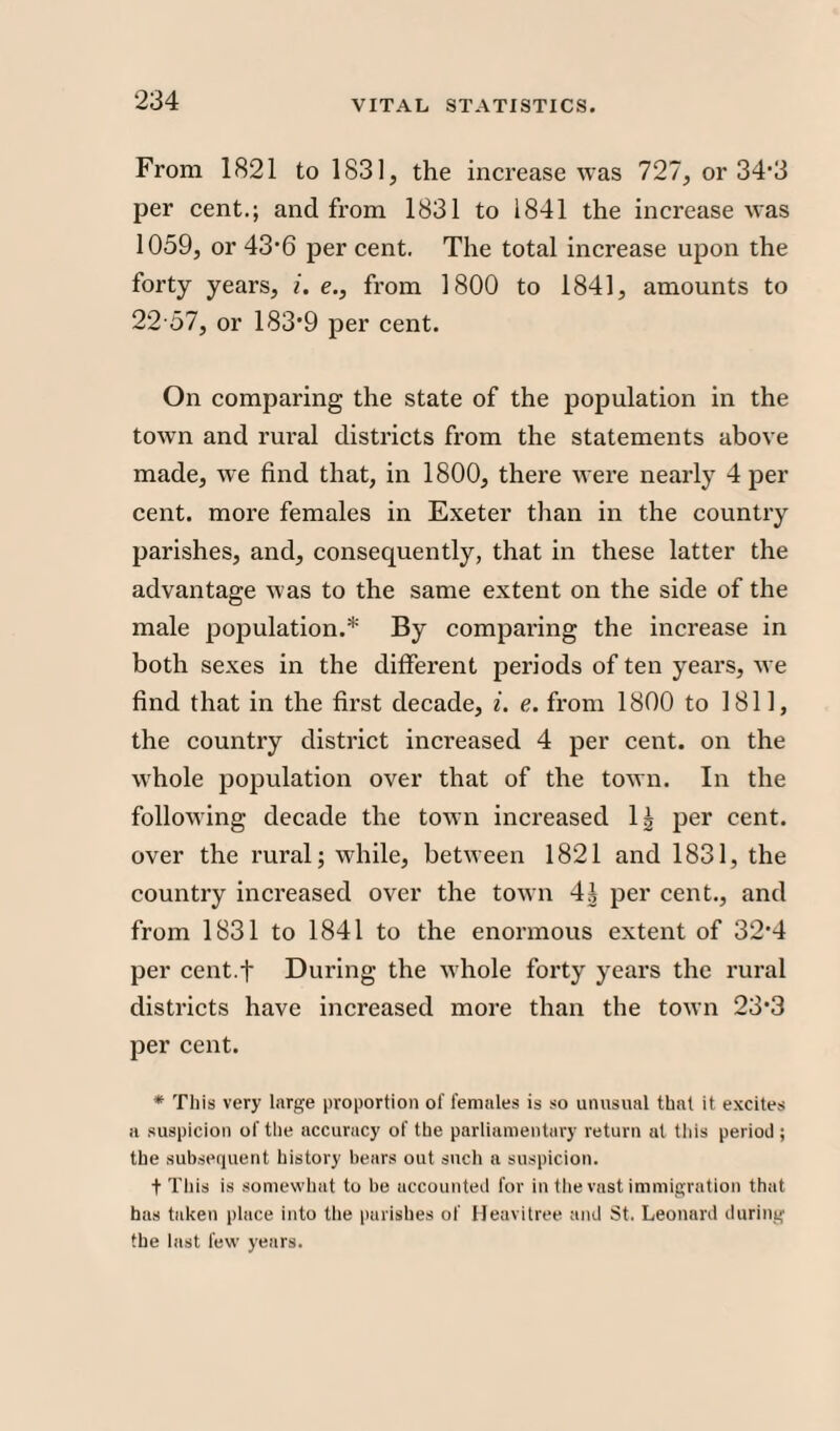 From 1821 to 1831, the increase was 727, or 34*3 per cent.; and from 1831 to 1841 the increase was 1059, or 43*6 per cent. The total increase upon the forty years, i. e., from 1800 to 1841, amounts to 22 57, or 183*9 per cent. On comparing the state of the population in the town and rural districts from the statements above made, we find that, in 1800, there were nearly 4 per cent, more females in Exeter than in the country parishes, and, consequently, that in these latter the advantage was to the same extent on the side of the male population.* By comparing the increase in both sexes in the different periods of ten years, we find that in the first decade, i. e. from 1800 to 1811, the country district increased 4 per cent, on the whole population over that of the town. In the following decade the town increased 1^ per cent, over the rural; while, between 1821 and 1831, the country increased over the town 4g per cent., and from 1831 to 1841 to the enormous extent of 32*4 per cent.t During the whole forty years the rural districts have increased more than the town 23*3 per cent. * This very large proportion of females is so unusual that it excites a suspicion of the accuracy of the parliamentary return at this period; the subsequent history bears out such a suspicion. + This is somewhat to be accounted for in the vast immigration that has taken place into the parishes of Heavitree and St. Leonard during the last few years.
