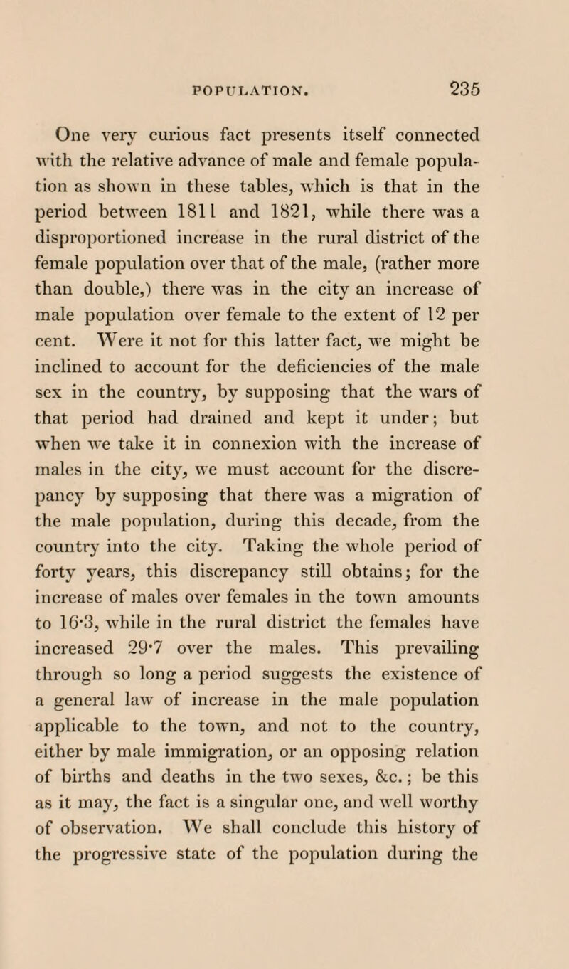 One very curious fact presents itself connected with the relative advance of male and female popula¬ tion as shown in these tables, which is that in the period between 1811 and 1821, while there was a disproportioned increase in the rural district of the female population over that of the male, (rather more than double,) there was in the city an increase of male population over female to the extent of 12 per cent. W ere it not for this latter fact, we might be inclined to account for the deficiencies of the male sex in the country, by supposing that the wars of that period had drained and kept it under; but when we take it in connexion with the increase of males in the city, we must account for the discre¬ pancy by supposing that there was a migration of the male population, during this decade, from the country into the city. Taking the whole period of forty years, this discrepancy still obtains; for the increase of males over females in the town amounts to 16’3, while in the rural district the females have increased 29*7 over the males. This prevailing through so long a period suggests the existence of a general law of increase in the male population applicable to the town, and not to the country, either by male immigration, or an opposing relation of births and deaths in the two sexes, &c.; be this as it may, the fact is a singular one, and well worthy of observation. We shall conclude this history of the progressive state of the population during the