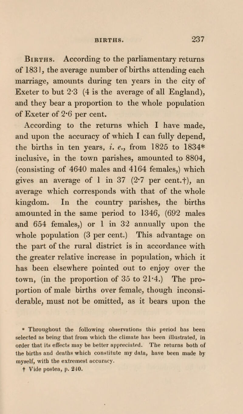Births. According to the parliamentary returns of 183!, the average number of births attending each marriage, amounts during ten years in the city of Exeter to but 2’3 (4 is the average of all England), and they bear a proportion to the whole population of Exeter of 2#6 per cent. According to the returns which I have made, and upon the accuracy of which I can fully depend, the births in ten years, i. e., from 1825 to 1834* inclusive, in the town parishes, amounted to 8804, (consisting of 4640 males and 4164 females,) which gives an average of 1 in 37 (2*7 per cent.f), an average which corresponds with that of the whole kingdom. In the country parishes, the births amounted in the same period to 1346, (692 males and 654 females,) or 1 in 32 annually upon the whole population (3 per cent.) This advantage on the part of the rural district is in accordance with the greater relative increase in population, which it has been elsewhere pointed out to enjoy over the town, (in the proportion of 35 to 21’4.) The pro¬ portion of male births over female, though inconsi¬ derable. must not be omitted, as it bears upon the * Throughout the following observations this period has been selected as being that from which the climate has been illustrated, in order that its effects may be better appreciated. The returns both of the births and deaths which constitute my data, have been made by myself, with the extremest accuracy, t Vide postea, p. 2i0.