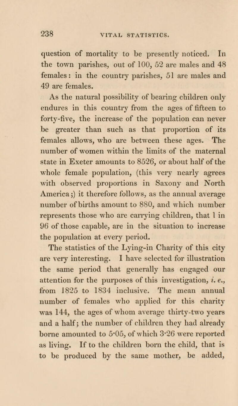 question of mortality to be presently noticed. In the town parishes, out of 100, 52 are males and 48 females: in the country parishes, 51 are males and 49 are females. As the natural possibility of bearing children only endures in this country from the ages of fifteen to forty-five, the increase of the population can never be greater than such as that proportion of its females allows, who are between these ages. The number of women within the limits of the maternal state in Exeter amounts to 8526, or about half of the whole female population, (this very nearly agrees with observed proportions in Saxony and North America;) it therefore follows, as the annual average number of births amount to 880, and which number represents those who are carrying children, that 1 in 96 of those capable, are in the situation to increase the population at every period. The statistics of the Lying-in Charity of this city are very interesting. I have selected for illustration the same period that generally has engaged our attention for the purposes of this investigation, i. e., from 1825 to 1834 inclusive. The mean annual number of females who applied for this charity was 144, the ages of whom average thirty-two years and a half; the number of children they had already borne amounted to 5‘05, of which 3'26 were reported as living. If to the children born the child, that is to be produced by the same mother, be added,