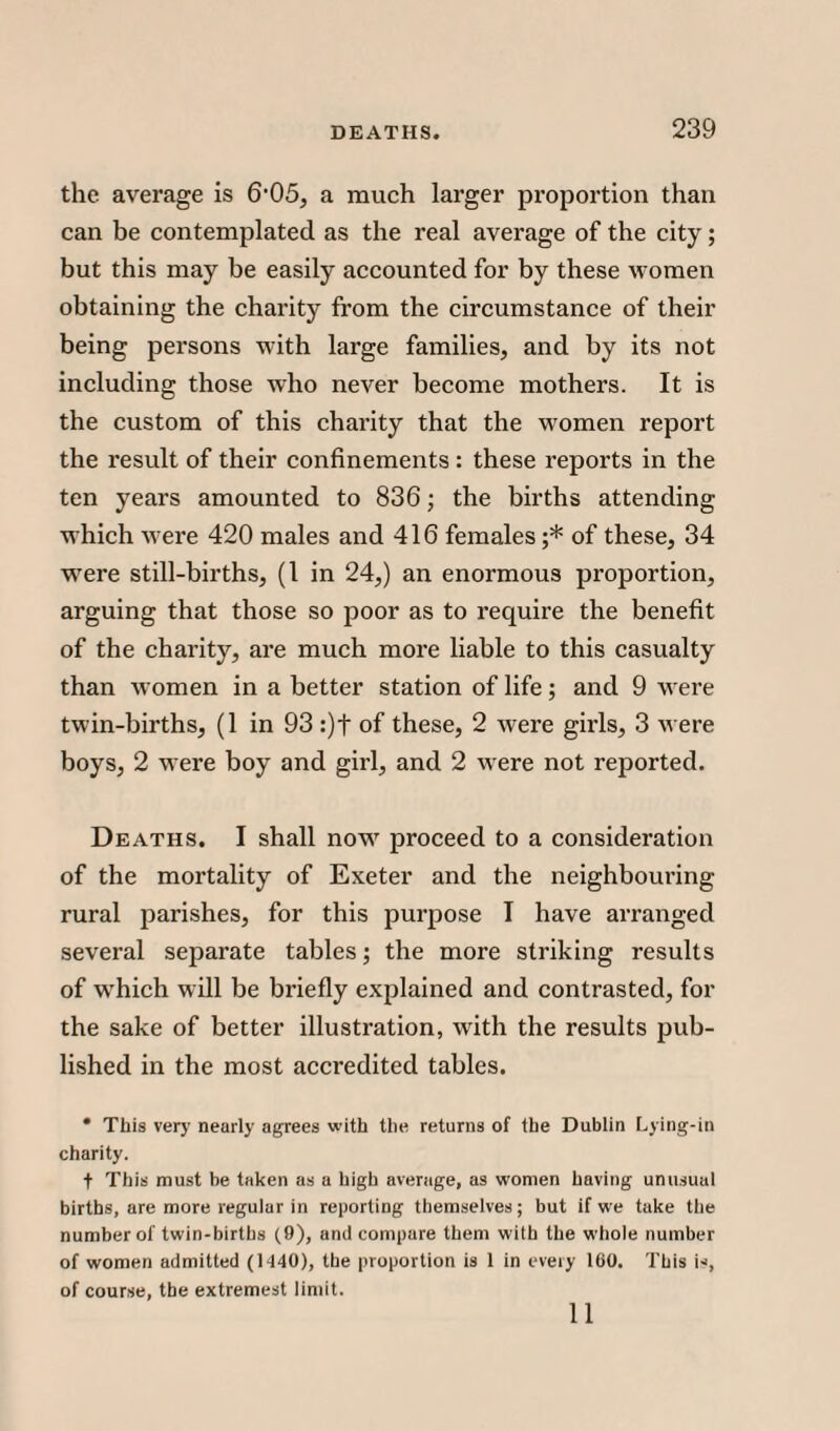 the average is 6-05, a much larger proportion than can be contemplated as the real average of the city; but this may be easily accounted for by these women obtaining the charity from the circumstance of their being persons with large families, and by its not including those who never become mothers. It is the custom of this charity that the women report the result of their confinements : these reports in the ten years amounted to 836; the births attending which were 420 males and 416 females ;* of these, 34 were still-births, (1 in 24,) an enormous proportion, arguing that those so poor as to require the benefit of the charity, are much more liable to this casualty than women in a better station of life; and 9 were twin-births, (1 in 93 :)t of these, 2 were girls, 3 Avere boys, 2 were boy and girl, and 2 were not reported. Deaths. I shall now7 proceed to a consideration of the mortality of Exeter and the neighbouring- rural parishes, for this purpose I have arranged several separate tables; the more striking results of wrhich will be briefly explained and contrasted, for the sake of better illustration, with the results pub¬ lished in the most accredited tables. • This very nearly agrees with the returns of the Dublin Lying-in charity. t This must be taken as a high average, as women having unusual births, are more regular in reporting themselves; but if we take the number of twin-births (9), and compare them with the whole number of women admitted (1440), the proportion is 1 in every 160. This is, of course, the extremest limit. 11
