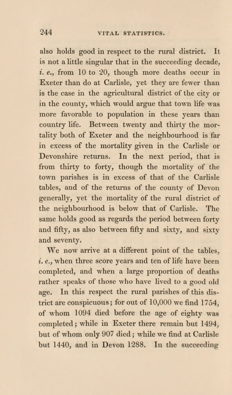 also holds good in respect to the rural district. It is not a little singular that in the succeeding decade, i. e., from 10 to 20, though more deaths occur in Exeter than do at Carlisle, yet they are fewer than is the case in the agricultural district of the city or in the county, which would argue that town life was more favorable to population in these years than country life. Between twenty and thirty the mor¬ tality both of Exeter and the neighbourhood is far in excess of the mortality given in the Carlisle or Devonshire returns. In the next period, that is from thirty to forty, though the mortality of the town parishes is in excess of that of the Carlisle tables, and of the returns of the county of Devon generally, yet the mortality of the rural district of the neighbourhood is below that of Carlisle. The same holds good as regards the period between forty and fifty, as also between fifty and sixty, and sixty and seventy. We now arrive at a different point of the tables, i. e., when three score years and ten of life have been completed, and when a large proportion of deaths rather speaks of those who have lived to a good old age. In this respect the rural parishes of this dis¬ trict are conspicuous; for out of 10,000 we find 1754, of whom 1094 died before the age of eighty was completed; while in Exeter there remain but 1494, but of whom only 907 died; while we find at Carlisle but 1440, and in Devon 1288. In the succeeding
