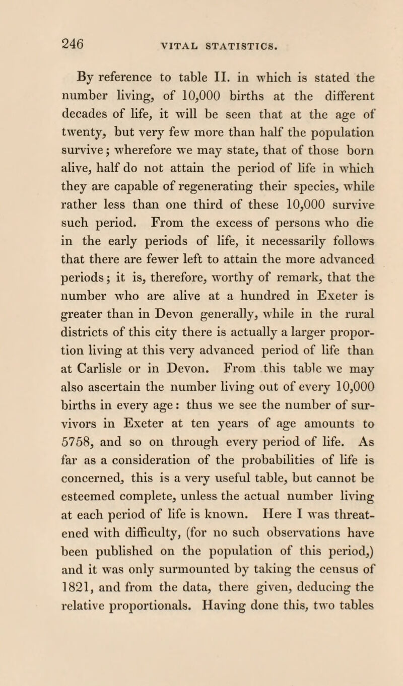 By reference to table II. in which is stated the number living, of 10,000 births at the different decades of life, it will be seen that at the age of twenty, but very few more than half the population survive; wherefore we may state, that of those born alive, half do not attain the period of life in which they are capable of regenerating their species, while rather less than one third of these 10,000 survive such period. From the excess of persons w ho die in the early periods of life, it necessarily follows that there are fewer left to attain the more advanced periods; it is, therefore, worthy of remark, that the number wffio are alive at a hundred in Exeter is greater than in Devon generally, while in the rural districts of this city there is actually a larger propor¬ tion living at this very advanced period of life than at Carlisle or in Devon. From this table we may also ascertain the number living out of every 10,000 births in every age: thus we see the number of sur¬ vivors in Exeter at ten years of age amounts to 5758, and so on through every period of life. As far as a consideration of the probabilities of life is concerned, this is a very useful table, but cannot be esteemed complete, unless the actual number living at each period of life is known. Here I was threat¬ ened W'ith difficulty, (for no such observations have been published on the population of this period,) and it w^as only surmounted by taking the census of 1821, and from the data, there given, deducing the relative proportionals. Having done this, two tables