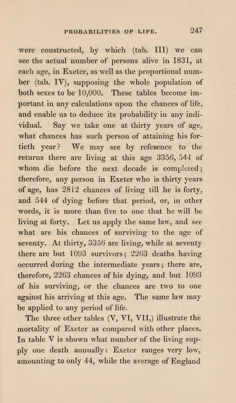 were constructed, by which (tab. Ill) wre can see the actual number of persons alive in 1831, at each age, in Exeter, as well as the proportional num¬ ber (tab. IY), supposing the whole population of both sexes to be 10,000. These tables become im¬ portant in any calculations upon the chances of life, and enable us to deduce its probability in any indi¬ vidual. Say we take one at thirty years of age, what chances has such person of attaining his for¬ tieth year? We may see by reference to the returns there are living at this age 3356, 544 of whom die before the next decade is completed; therefore, any person in Exeter who is thirty years of age, has 2812 chances of living till he is forty, and 544 of dying before that period, or, in other words, it is more than five to one that he will be living at forty. Let us apply the same law, and see what are his chances of surviving to the age of seventy. At thirty, 3356 are living, while at seventy there are but 1093 survivors; 2263 deaths having occurred during the intermediate years; there are, therefore, 2263 chances of his dying, and but 1093 of his surviving, or the chances are two to one against his arriving at this age. The same law may be applied to any period of life. The three other tables (V, VI, VII,) illustrate the mortality of Exeter as compared with other places. In table V is shown what number of the living sup¬ ply one death annually: Exeter ranges very low, amounting to only 44, while the average of England