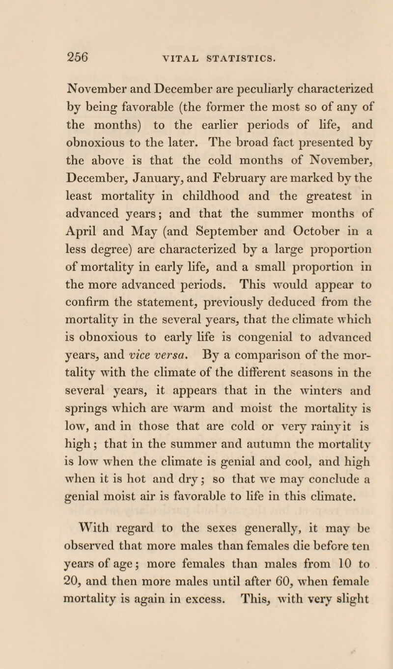November and December are peculiarly characterized by being favorable (the former the most so of any of the months) to the earlier periods of life, and obnoxious to the later. The broad fact presented by the above is that the cold months of November, December, January, and February are marked by the least mortality in childhood and the greatest in advanced years; and that the summer months of April and May (and September and October in a less degree) are characterized by a large proportion of mortality in early life, and a small proportion in the more advanced periods. This would appear to confirm the statement, previously deduced from the mortality in the several years, that the climate which is obnoxious to early life is congenial to advanced years, and vice versa. By a comparison of the mor¬ tality with the climate of the different seasons in the several years, it appears that in the winters and springs which are warm and moist the mortality is low, and in those that are cold or very rainy it is high; that in the summer and autumn the mortality is low when the climate is genial and cool, and high when it is hot and dry; so that we may conclude a genial moist air is favorable to life in this climate. With regard to the sexes generally, it may be observed that more males than females die before ten years of age; more females than males from 10 to 20, and then more males until after 60, when female mortality is again in excess. This, with very slight