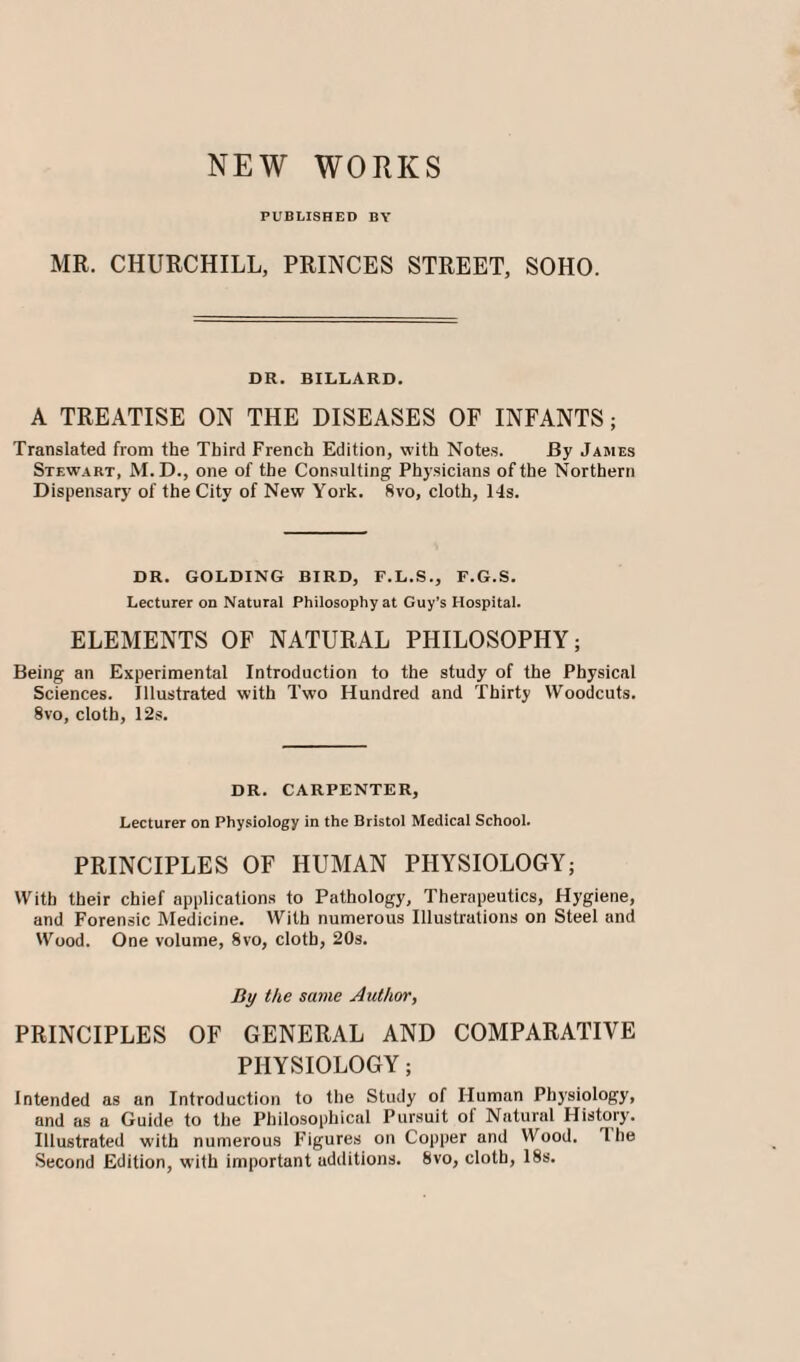 NEW WORKS PUBLISHED BY MR. CHURCHILL, PRINCES STREET, SOHO. DR. BILLARD. A TREATISE ON THE DISEASES OF INFANTS; Translated from the Third French Edition, with Notes. By James Stewart, M.D., one of the Consulting Physicians of the Northern Dispensary of the City of New York. 8vo, cloth, 14s. DR. GOLDING BIRD, F.L.S., F.G.S. Lecturer on Natural Philosophy at Guy’s Hospital. ELEMENTS OF NATURAL PHILOSOPHY; Being an Experimental Introduction to the study of the Physical Sciences. Illustrated with Two Hundred and Thirty Woodcuts. 8vo, cloth, 12s. DR. CARPENTER, Lecturer on Physiology in the Bristol Medical School. PRINCIPLES OF HUMAN PHYSIOLOGY; With their chief applications to Pathology, Therapeutics, Hygiene, and Forensic Medicine. With numerous Illustrations on Steel and Wood. One volume, 8vo, cloth, 20s. By the same Author, PRINCIPLES OF GENERAL AND COMPARATIVE PHYSIOLOGY; Intended as an Introduction to the Study of Human Physiology, and as a Guide to the Philosophical Pursuit of Natural History. Illustrated with numerous Figures on Copper and Wood. Hie Second Edition, with important additions. 8vo, cloth, 18s.