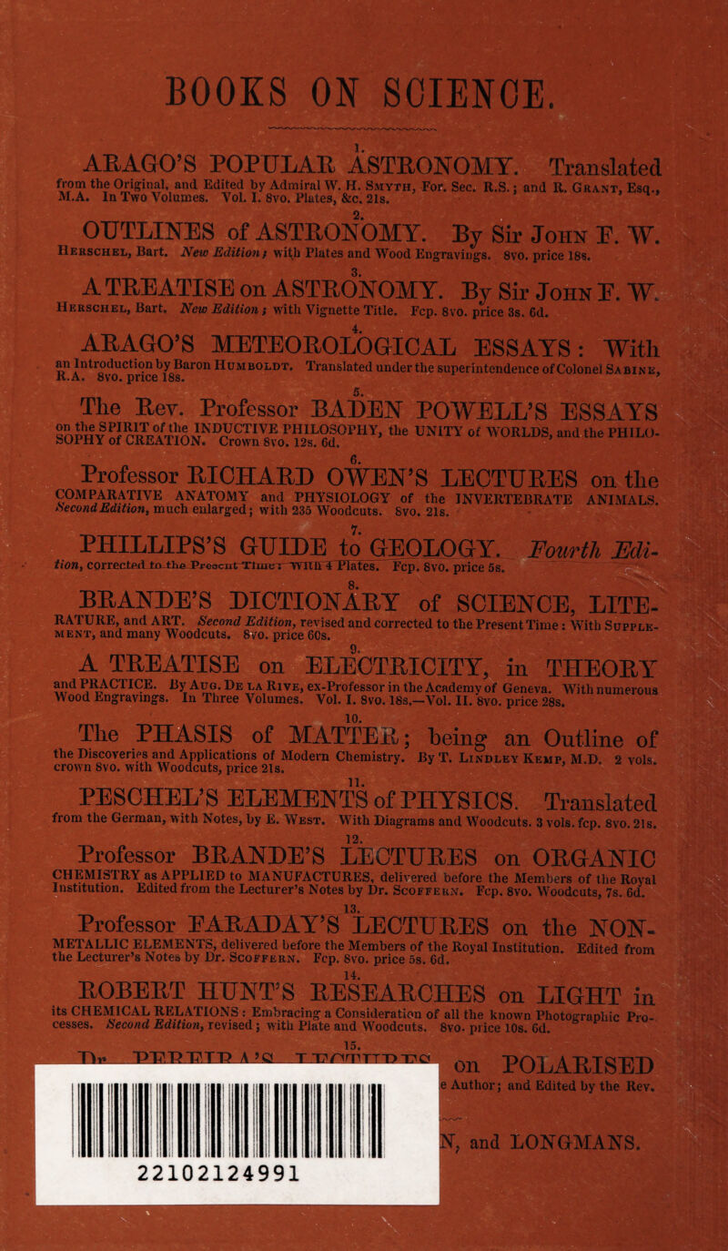 BOOKS ON SCIENCE. ARAGO’S POPULAR ASTRONOMY. Translated from the Original, and Edited by Admiral W. H. Smyth, For. Sec. R.S.; and R. Grant, Esq., M.A. In Two Volumes. Vol. I. 8vo. Plates, &c. 21s. . OUTLINES of ASTEONOMY. By Sir John E. W. IIerschel, Bart. New Edition / with Plates and Wood Engravings. 8vo. price 18s. A TREATISE on ASTEONOMY. By Sir John E. W Herschel, Bart. New Edition} with Vignette Title. Fcp. 8vo. price 3s. 6d. ARAGO’S METEOROLOGICAL ESSAYS: With an Introduction by Baron Humboldt. Translated under the superintendence of Colonel Sabine, it. a, 8vo. price 18s. ' The Rev. Professor BADEN POWELL’S ESSAYS Soph6#!!? r1«Tr°4TlAvNIiyCTIVoE PHII-°SOrHY, the UNITY oI WORLDS, and the PHILO- SOPHY of CREATION. Crown 8vo. 12s. 6d. Professor RICHARD OWEN’S LECTURES on the C°MPARATnVE ANATOMY and PHYSIOLOGY of the INVERTEBRATE ANIMALS. Second Edition, much enlarged; with 235 Woodcuts. 8vo. 21s. PHILLIPS’S GUIDE to GEOLOGY. _ Fourth Edi- tion, corrected to-th^jPveacTrtwiine^rnYitli APlates. Fcp. 8vo. price 5s. BRANDE’S DICTIONARY of SCIENCE, LITE- RATURE, and ART. Second Edition, revised and corrected to the Present Time: With Supple¬ ment, and many Woodcuts. 8vo. price 60s. A TREATISE on ELECTRICITY, in THEORY PRACTICE. By Aug. De la Rive, ex-Professor in the Academv of Geneva. With numerous Wood Engravings. In Three Volumes. Vol. I. 8vo. 18s.—Vol. II. 8vo. price 28s. 10. The PHASIS of MATTER; being an Outline of the Discoveries and Applications of Modern Chemistry. By T. Li.vlu.ey Kemp, M.D. 2 vols. crown Svo. with Woodcuts, price 21s. PESCHEL’S ELEMENTS of PHYSICS. Translated from the German, with Notes, by E. West. With Diagrams and Woodcuts. 3 vols. fcp. 8vo. 2ls. 12. Professor BRANDE’S LECTURES on ORGANIC CHEMISTRY as APPLIED to MANUFACTURES, delivered before the Members of the Royal Institution. Edited from the Lecturer’s Notes by Dr. Scoffern. Fcp. 8vo. Woodcuts, 7s. 6d. Professor EARADAY’S’LECTURES on the NON- METALLIC ELEMENTS, delivered before the Members of the Royal Institution. Edited from the Lecturer’s Notes by Dr. Scoffern. Fcp. Svo. price 5s. 6d. ROBERT HUNT’S RESEARCHES on LIGHT in its CHEMICAL RELATIONS : Embracing a Consideration of all the known Photographic Pro¬ cesses. Second Edition, revised; with Plate and Woodcuts. 8vo. price 10s. 6d. rw i>uin?.TT? a >e Tx-r.M'‘rro-i7a on POLARISED e Author; and Edited by the Rev. 22102124991 N, and LONGMANS.