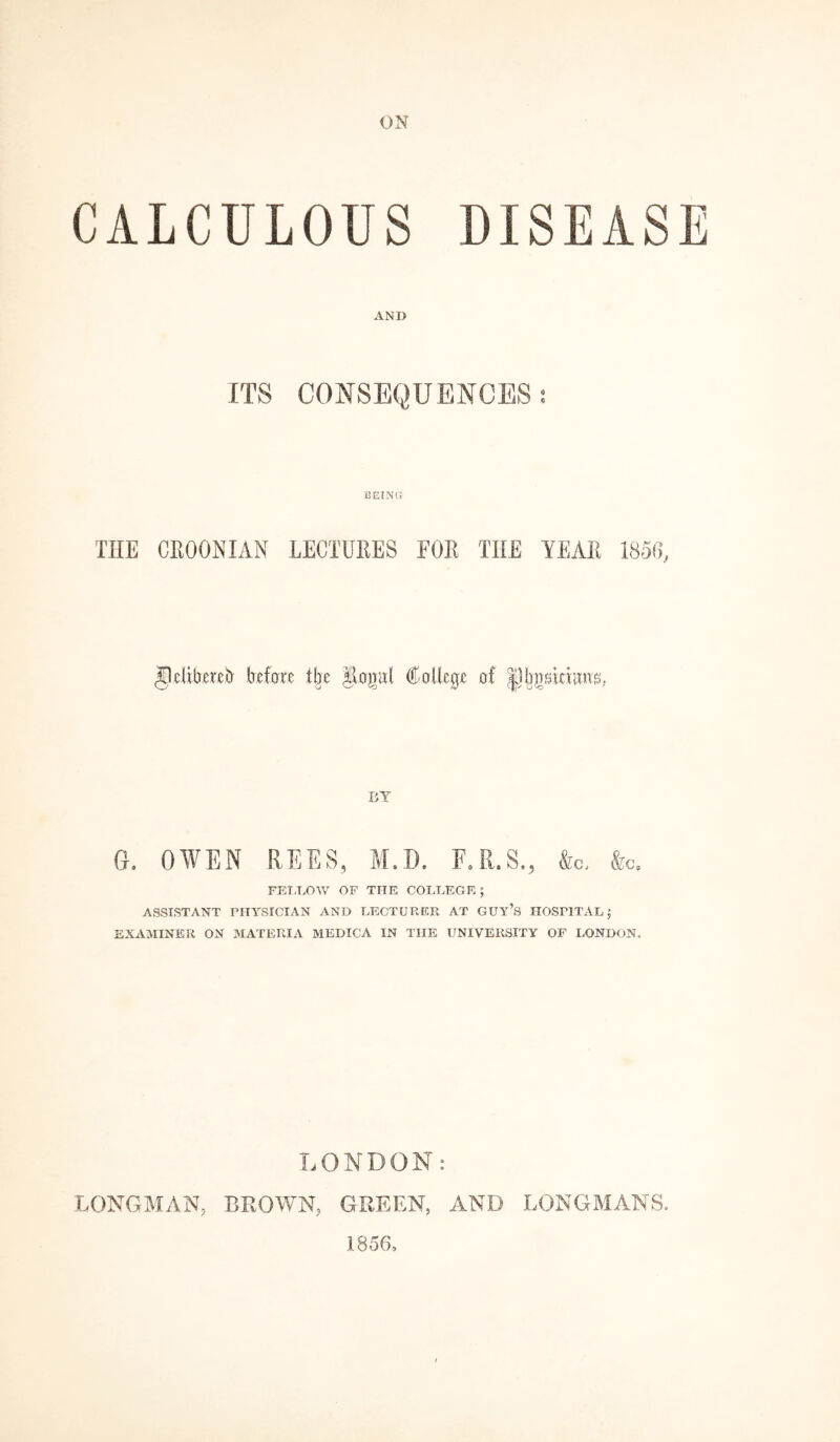 ON CALCULOUS DISEASE AND ITS CONSEQUENCES: BEING THE CRO0NXAN LECTURES FOR THE YEAR 1850, Jlelibereb before the Rojrut College of BY 6. OWEN REES, M.D. F. R. S., &c< &c„ FELLOW OF THE COLLEGE ; ASSISTANT PHYSICIAN AND LECTURER AT GUY’S HOSPITAL; EXAMINER ON MATERIA MEDICA IN THE UNIVERSITY OF LONDON. LONDON: LONGMAN, BROWN, GREEN, AND LONGMANS. 1856,