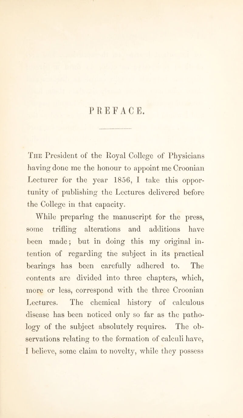 P R E F A C E. The President of the Royal College of Physicians having done me the honour to appoint me Croonian Lecturer for the year 1856, I take this oppor¬ tunity of publishing the Lectures delivered before the College in that capacity. While preparing the manuscript for the press, some trifling alterations and additions have been made; but in doing this my original in¬ tention of regarding the subject in its practical bearings has been carefully adhered to. The contents are divided into three chapters, which, more or less, correspond with the three Croonian Lectures. The chemical history of calculous disease has been noticed only so far as the patho¬ logy of the subject absolutely requires. The ob¬ servations relating to the formation of calculi have, 1 believe, some claim to novelty, while they possess