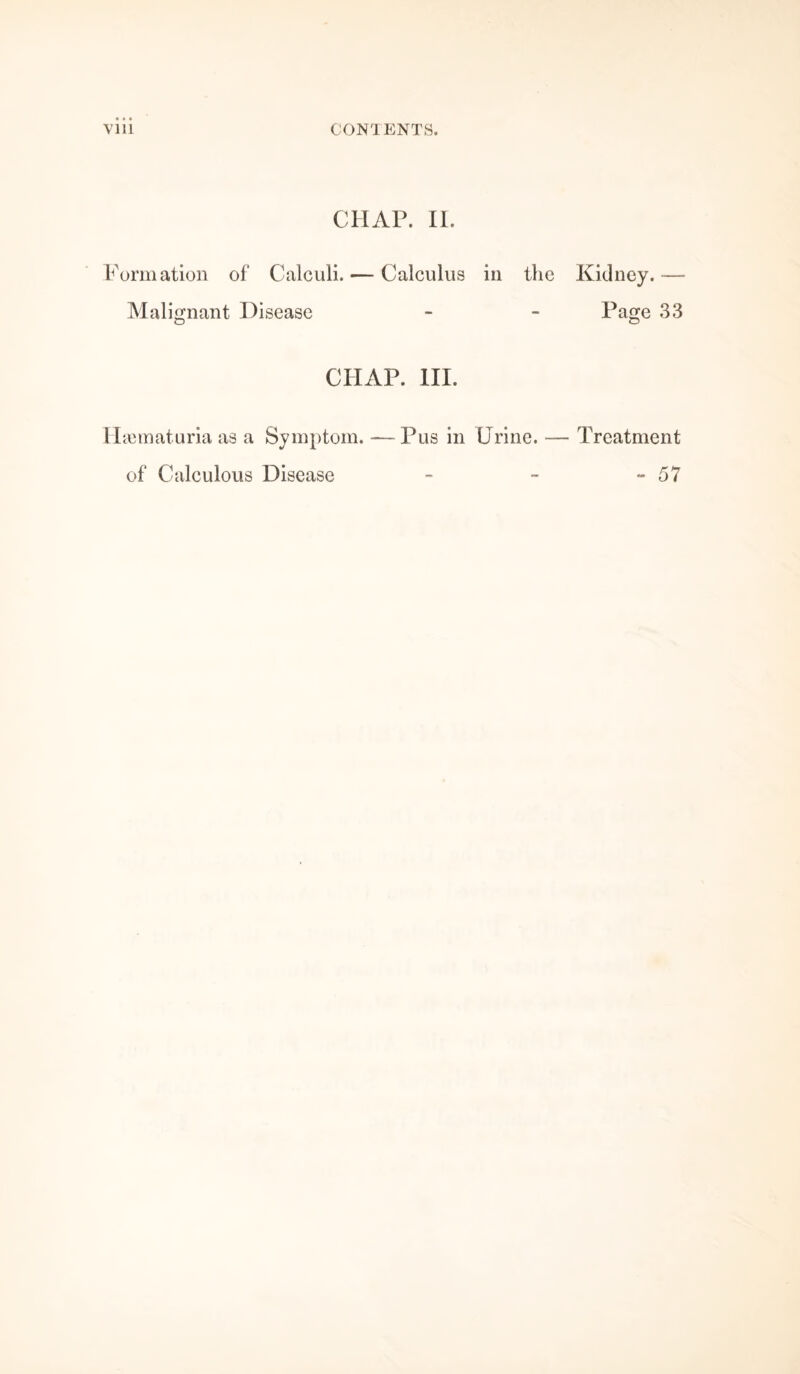 Vlll CONTENTS. CHAP. II. Formation of Calculi. — Calculus in the Kidney.-— Malignant Disease - - Page 33 CHAP. III. Hannaturia as a Symptom. —Pus in Urine. — Treatment of Calculous Disease - - - 57