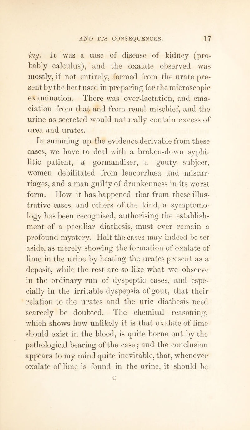 mg. It was a case of disease of kidney (pro¬ bably calculus), and the oxalate observed was mostly, if not entirely, formed from the urate pre¬ sent by the heat used in preparing for the microscopic examination. There was over-lactation, and ema¬ ciation from that and from renal mischief, and the urine as secreted would naturally contain excess of urea and urates. In summing up the evidence derivable from these cases, we have to deal with a broken-down syphi¬ litic patient, a gormandiser, a gouty subject, women debilitated from leucorrhoea and miscar¬ riages, and a man guilty of drunkenness in its worst form. How it has happened that from these illus¬ trative cases, and others of the kind, a symptomo- logy has been recognised, authorising the establish¬ ment of a peculiar diathesis, must ever remain a profound mystery. Half the cases may indeed be set aside, as merely showing the formation of oxalate of lime in the urine by heating the urates present as a deposit, while the rest are so like what we observe in the ordinary run of dyspeptic cases, and espe¬ cially in the irritable dyspepsia of gout, that their relation to the urates and the uric diathesis need scarcely be doubted. The chemical reasoning, which shows how unlikely it is that oxalate of lime should exist in the blood, is quite borne out by the pathological bearing of the case ; and the conclusion appears to my mind quite inevitable, that, whenever oxalate of lime is found in the urine, it should be c