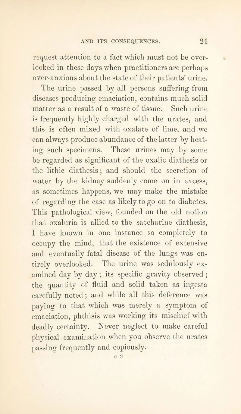 request attention to a fact which must not be over¬ looked in these days when practitioners are perhaps over-anxious about the state of their patients’ urine. The urine passed by all persons suffering from diseases producing emaciation, contains much solid matter as a result of a waste of tissue. Such urine is frequently highly charged with the urates, and this is often mixed with oxalate of lime, and we can always produce abundance of the latter by heat¬ ing such specimens. These urines may by some be regarded as significant of the oxalic diathesis or the lithic diathesis; and should the secretion of water by the kidney suddenly come on in excess, as sometimes happens, we may make the mistake of regarding the case as likely to go on to diabetes. This pathological view, founded on the old notion that oxaluria is allied to the saccharine diathesis, I have known in one instance so completely to occupy the mind, that the existence of extensive and eventually fatal disease of the lungs was en¬ tirely overlooked. The urine was sedulously ex¬ amined day by day; its specific gravity observed ; the quantity of fluid and solid taken as ingesta carefully noted; and while all this deference was paying to that which was merely a symptom of emaciation, phthisis was working its mischief with deadly certainty. Never neglect to make careful physical examination when you observe the urates passing frequently and copiously.