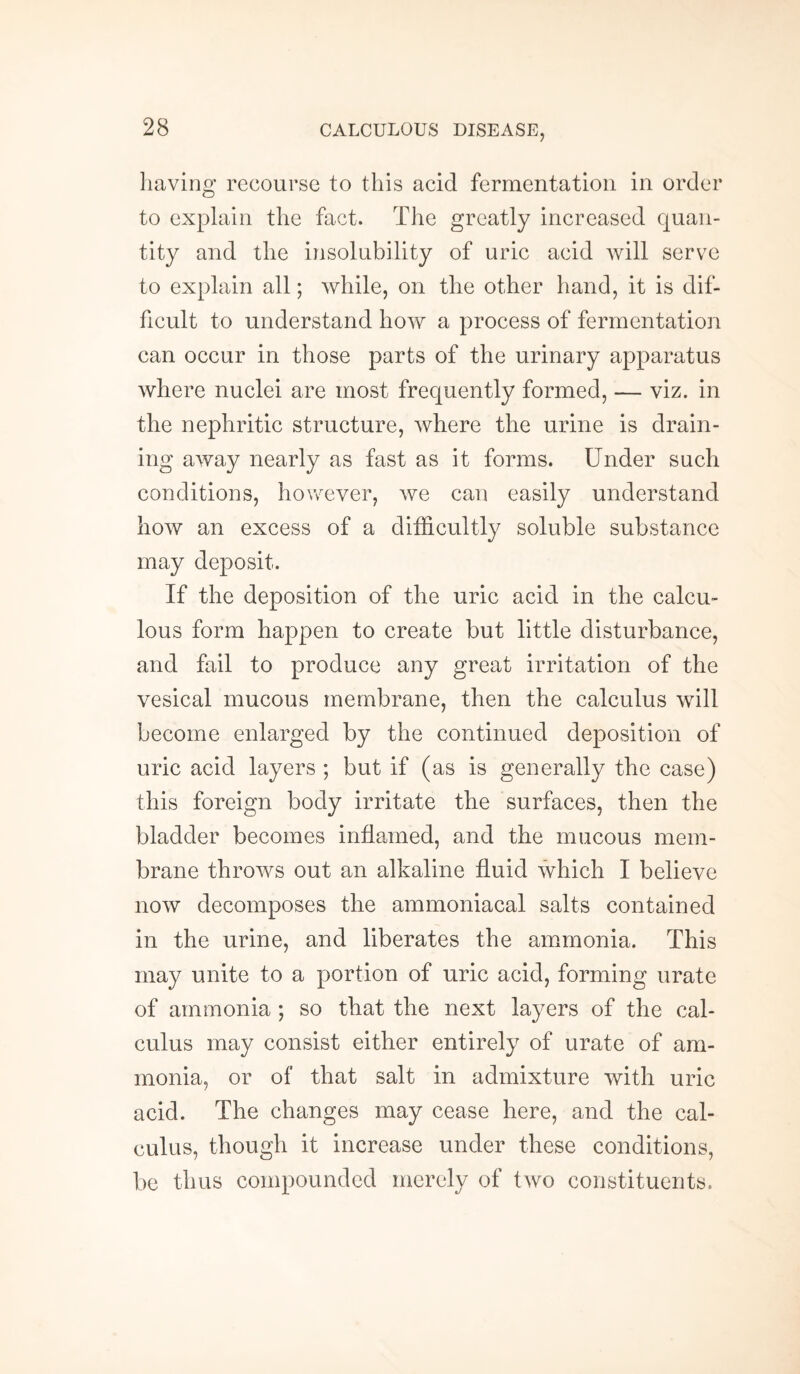 having recourse to this acid fermentation in order to explain the fact. The greatly increased quan¬ tity and the insolubility of uric acid will serve to explain all; while, on the other hand, it is dif¬ ficult to understand how a process of fermentation can occur in those parts of the urinary apparatus where nuclei are most frequently formed, — viz. in the nephritic structure, where the urine is drain¬ ing away nearly as fast as it forms. Under such conditions, however, we can easily understand how an excess of a difficultly soluble substance may deposit. If the deposition of the uric acid in the calcu¬ lous form happen to create but little disturbance, and fail to produce any great irritation of the vesical mucous membrane, then the calculus will become enlarged by the continued deposition of uric acid layers ; but if (as is generally the case) this foreign body irritate the surfaces, then the bladder becomes inflamed, and the mucous mem¬ brane throws out an alkaline fluid which I believe now decomposes the ammoniacal salts contained in the urine, and liberates the ammonia. This may unite to a portion of uric acid, forming urate of ammonia ; so that the next layers of the cal¬ culus may consist either entirely of urate of am¬ monia, or of that salt in admixture with uric acid. The changes may cease here, and the cal¬ culus, though it increase under these conditions, be thus compounded merely of two constituents.