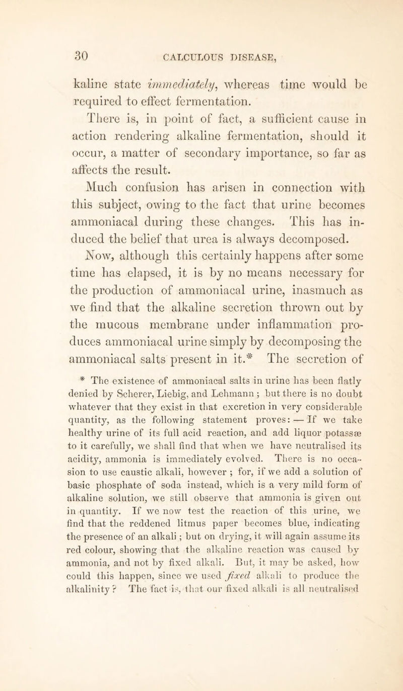 kaline state immediately, whereas time would be required to effect fermentation. There is, in point of fact, a sufficient cause in action rendering alkaline fermentation, should it occur, a matter of secondary importance, so far as affects the result. Much confusion has arisen in connection with this subject, owing to the fact that urine becomes ammoniacal during these changes. This has in¬ duced the belief that urea is always decomposed. Now, although this certainly happens after some time has elapsed, it is by no means necessary for the production of ammoniacal urine, inasmuch as we find that the alkaline secretion thrown out by the mucous membrane under inflammation pro¬ duces ammoniacal urine simply by decomposing the ammoniacal salts present in it.* The secretion of * The existence of ammoniacal salts in urine has been flatly denied by Scherer, Liebig, and Lehmann ; but there is no doubt whatever that they exist in that excretion in very considerable quantity, as the following statement proves: — If we take healthy urine of its full acid reaction, and add liquor potass re to it carefully, we shall find that when we have neutralised its acidity, ammonia is immediately evolved. There is no occa¬ sion to use caustic alkali, however ; for, if we add a solution of basic phosphate of soda instead, which is a very mild form of alkaline solution, we still observe that ammonia is given out in quantity. If we now test the reaction of this urine, we find that the reddened litmus paper becomes blue, indicating the presence of an alkali; but on drying, it will again assume its red colour, showing that the alkaline reaction was caused by ammonia, and not by fixed alkali. But, it may be asked, how could this happen, since we used fixed alkali to produce the alkalinity? The fact is, that our fixed alkali is all neutralised