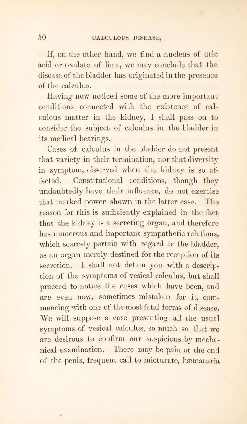 If, on the other hand, we find a nucleus of uric acid or oxalate of lime, we may conclude that the disease of the bladder has originated in the presence of the calculus. Having now noticed some of the more important conditions connected with the existence of cal¬ culous matter in the kidney, I shall pass on to consider the subject of calculus in the bladder in its medical bearings. Cases of calculus in the bladder do not present that variety in their termination, nor that diversity in symptom, observed when the kidney is so af¬ fected. Constitutional conditions, though they undoubtedly have their influence, do not exercise that marked power shown in the latter case. The reason for this is sufficiently explained in the fact that the kidney is a secreting organ, and therefore has numerous and important sympathetic relations, which scarcely pertain with regard to the bladder, as an organ merely destined for the reception of its secretion. I shall not detain you with a descrip¬ tion of the symptoms of vesical calculus, but shall proceed to notice the cases which have been, and are even now, sometimes mistaken for it, com¬ mencing with one of the most fatal forms of disease. We will suppose a case presenting all the usual symptoms of vesical calculus, so much so that we are desirous to confirm our suspicions by mecha¬ nical examination. There may be pain at the end of the penis, frequent call to micturate, hiematuria