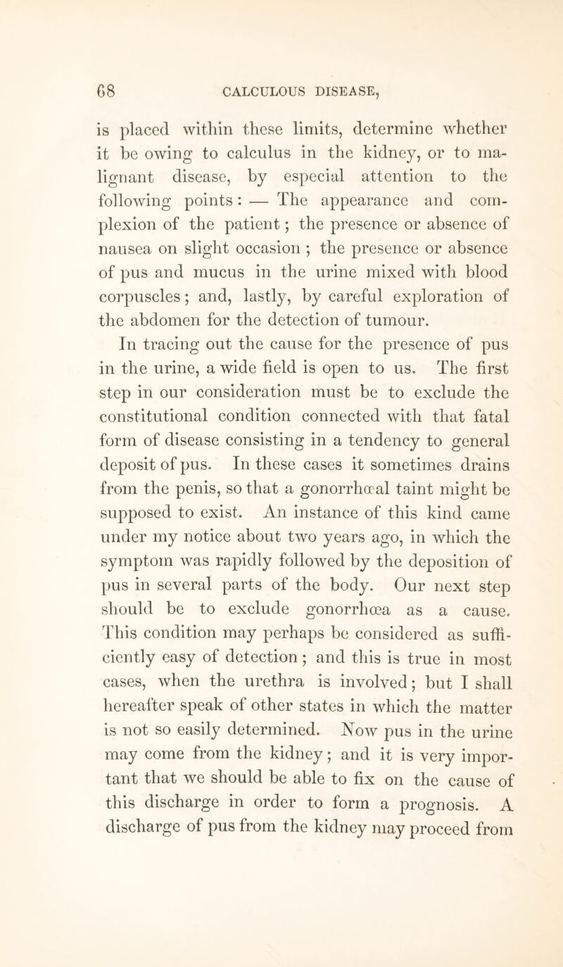is placed within these limits, determine whether it be owing to calculus in the kidney, or to ma¬ lignant disease, by especial attention to the following points: — The appearance and com¬ plexion of the patient; the presence or absence of nausea on slight occasion ; the presence or absence of pus and mucus in the urine mixed with blood corpuscles; and, lastly, by careful exploration of the abdomen for the detection of tumour. In tracing out the cause for the presence of pus in the urine, a wide field is open to us. The first step in our consideration must be to exclude the constitutional condition connected with that fatal form of disease consisting in a tendency to general deposit of pus. In these cases it sometimes drains from the penis, so that a gonorrhoeal taint might be supposed to exist. An instance of this kind came under my notice about two years ago, in which the symptom was rapidly followed by the deposition of pus in several parts of the body. Our next step should be to exclude gonorrhoea as a cause. This condition may perhaps be considered as suffi¬ ciently easy of detection; and this is true in most cases, when the urethra is involved; but I shall hereafter speak of other states in which the matter is not so easily determined. Now pus in the urine may come from the kidney; and it is very impor¬ tant that we should be able to fix on the cause of this discharge in order to form a prognosis. A discharge of pus from the kidney may proceed from
