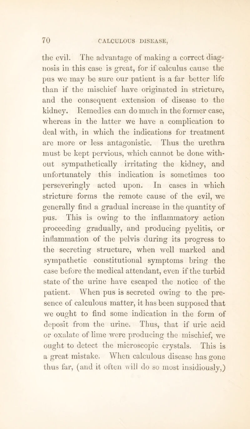 the evil. The advantage of making a correct diag¬ nosis in this case is great, for if calculus cause the pus we may be sure our patient is a far better life than if the mischief have originated in stricture, and the consequent extension of disease to the kidney. Remedies can do much in the former case, whereas in the latter we have a complication to deal with, in which the indications for treatment are more or less antagonistic. Thus the urethra must be kept pervious, which cannot be done with¬ out sympathetically irritating the kidney, and unfortunately this indication is sometimes too perseveringly acted upon. In cases in which stricture forms the remote cause of the evil, we generally find a gradual increase in the quantity of pus. This is owing to the inflammatory action proceeding gradually, and producing pyelitis, or inflammation of the pelvis during its progress to the secreting structure, when well marked and sympathetic constitutional symptoms bring the case before the medical attendant, even if the turbid state of the urine have escaped the notice of the patient. When pus is secreted owing to the pre¬ sence of calculous matter, it has been supposed that we ought to find some indication in the form of deposit from the urine. Thus, that if uric acid or oxalate of lime were producing the mischief, we ought to detect the microscopic crystals. This is a great mistake. When calculous disease has gone thus far, (and it often will do so most insidiously,)