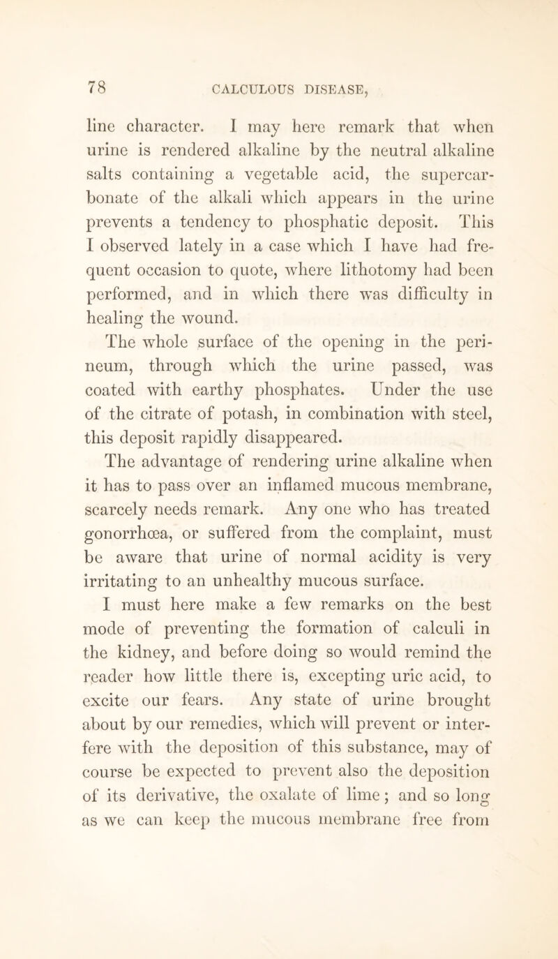 line character. I may here remark that when urine is rendered alkaline by the neutral alkaline salts containing a vegetable acid, the super car¬ bonate of the alkali which appears in the urine prevents a tendency to phosphatic deposit. This I observed lately in a case which I have had fre¬ quent occasion to quote, where lithotomy had been performed, and in which there was difficulty in healing the wound. The whole surface of the opening in the peri¬ neum, through which the urine passed, was coated with earthy phosphates. Under the use of the citrate of potash, in combination with steel, this deposit rapidly disappeared. The advantage of rendering urine alkaline when it has to pass over an inflamed mucous membrane, scarcely needs remark. Any one who has treated gonorrhoea, or suffered from the complaint, must be aware that urine of normal acidity is very irritating to an unhealthy mucous surface. I must here make a few remarks on the best mode of preventing the formation of calculi in the kidney, and before doing so would remind the reader how little there is, excepting uric acid, to excite our fears. Any state of urine brought about by our remedies, which will prevent or inter¬ fere with the deposition of this substance, may of course be expected to prevent also the deposition of its derivative, the oxalate of lime; and so long as we can keep the mucous membrane free from