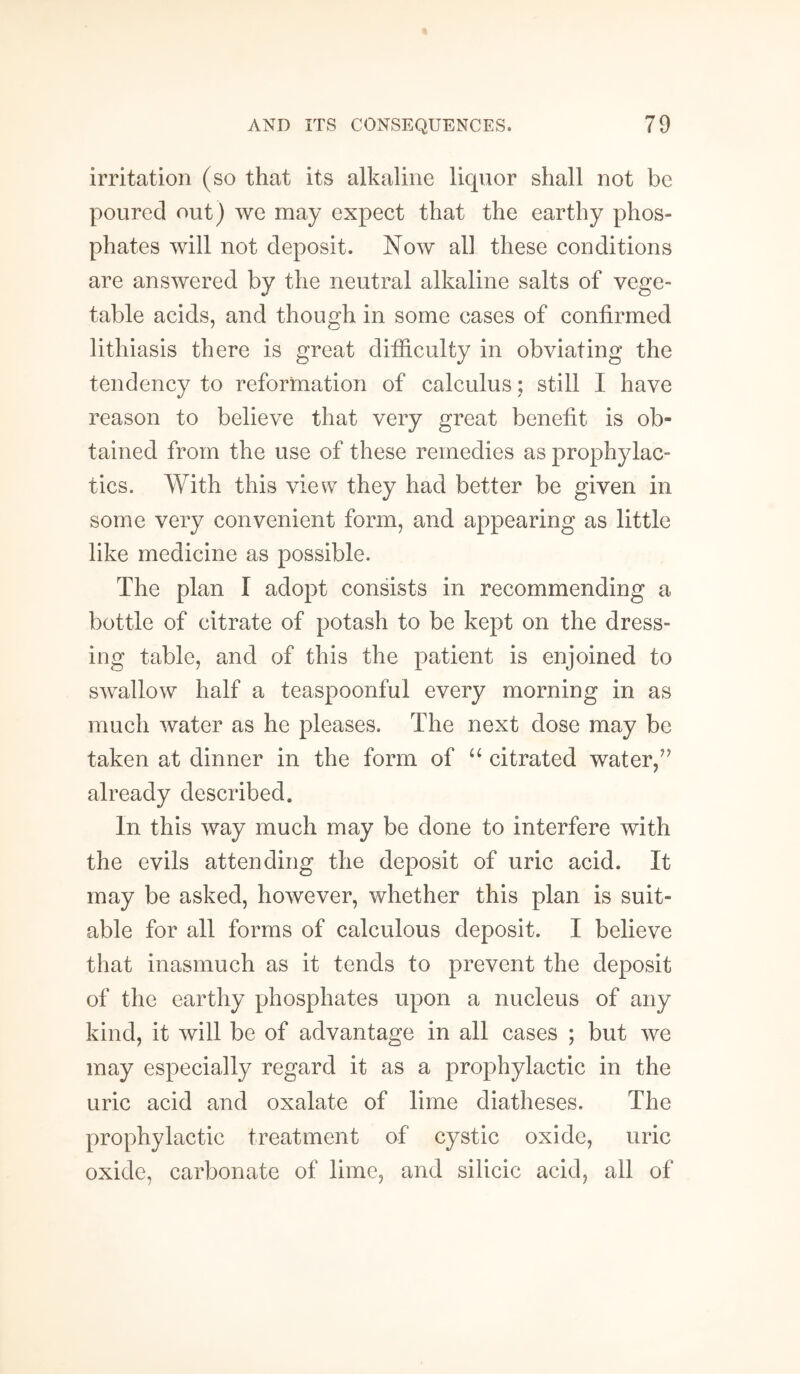 irritation (so that its alkaline liquor shall not be poured out) we may expect that the earthy phos¬ phates will not deposit. Now all these conditions are answered by the neutral alkaline salts of vege¬ table acids, and though in some cases of confirmed lithiasis there is great difficulty in obviating the tendency to reformation of calculus; still I have reason to believe that very great benefit is ob¬ tained from the use of these remedies as prophylac¬ tics. With this view they had better be given in some very convenient form, and appearing as little like medicine as possible. The plan I adopt consists in recommending a bottle of citrate of potash to be kept on the dress¬ ing table, and of this the patient is enjoined to swallow half a teaspoonful every morning in as much water as he pleases. The next dose may be taken at dinner in the form of “ citrated water,” already described. In this way much may be done to interfere with the evils attending the deposit of uric acid. It may be asked, however, whether this plan is suit¬ able for all forms of calculous deposit. I believe that inasmuch as it tends to prevent the deposit of the earthy phosphates upon a nucleus of any kind, it will be of advantage in all cases ; but we may especially regard it as a prophylactic in the uric acid and oxalate of lime diatheses. The prophylactic treatment of cystic oxide, uric oxide, carbonate of lime, and silicic acid, all of