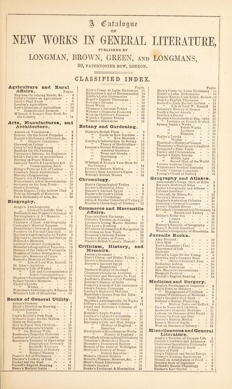% € aiitlogu e OP NEW WORKS .IN GENERAL LITERATURE, FUBLISHED BY LONGMAN, BROWN, GREEN, and LONGMANS, 39, PATERNOSTER ROW, LONDON. CLASSIFIED INDEX. Agriculture and Rural Affairs. Pages. Bayldon On valuing Rents, &c. - 4 Caird’s Letters on Agriculture - 5 Cecil’s Stud Farm 6 Loudon's Agriculture - - -13 Low’s Elements of Agriculture - 14 “ Domesticated Animals - 13 M’Intosh & Kemp’s Year-Book for the Country - - - - 14 Arts, Manufactures, and Architecture. Arnott on Ventilation 3 Bourne On the Screw Propeller - 4 Brande’s Dictionary of Science,&c. 4 “ Organic Chemistry- - 4 Chevreul on Colour - - - 6 Cresy’s Civil Engineering - - 7 Eastlake On Oil Painting 7 Fairbairn’s Informa, for Engineers 8 Gwilt’s Encyclo. of Architecture - 8 Herring on Paper-Making - - 9 Jameson’Sacred & Legendary Art 11 “ Commonplace-Book - 10 Konig’s Pictoi ial Life of Luther - 8 Loudon’s Rural Architecture - 13 Moseley’sEngineering - - - 17 Piesse’s Art of Perfumery - - - 18 Richardson’s Art of Horsemanship 18 Scrivenor on the Iron Trade - - 19 Stark’s Printing - - - - 23 Steam Engine, by the Artisan Club 4 Tate on Strength of Materials - 21 lire’s Dictionary of Arts, &c. - 22 Biography. Arago’s Autobiography - - 23 „ Lives of Scientific Men - 3 Bodenstedt and Wagner’s Schamyl 23 Buckingham’s (J. S.) Memoirs - 5 Bunsen's Hippolytus - - - 5 Clinton’s (Fynes) Autobiography 6 Cockayne’s Marshal Turenne - 23 Dennistoun’s Strange & Lumisden 7 Forster’s De Foe and Churchill - 23 Haydon’s Autobiography,by Taylor 9 Hayward’s Chesterfield and Sehvyn 23 Holcroft’s Memoirs - - - 23 Lardner’s Cabinet Cyclopaedia - 12 Maunder’s Biographical Treasury- 15 Memoir of the Duke of Wellington 23 Memoirs of James Montgomery - 16 Merivale’s Memoirs of Cicero - 15 Russell’s Memoirs of Moore - - 17 “ Life of Lord Wm. Russell 19 St. John’s Audubon - - - 19 Southey’s Life of Wesley - - 21 “ Life and Correspondence 20 “ Select Correspondence - 20 Stephen’s Ecclesiastical Biography 21 Sydney Smith’s Memoirs - - 20 Taylor’s Loyola - - - - 21 “ W'esley - - - - 21 Waterton’6 Autobiography & Essays 22 Wheeler’s Life of Herodotus - 24 Books of General Utility. Acton’s Cookery - - - - 3 Black’s Treatise on Brewing - - 4 Cabinet Gazetteer 5 “ Lawyer 5 Gust’s Invalid's Own Book - - 7 Gilbart’s Logic for the Million - 8 Hints on Etiquette - - - 9 How to Nurse Sick Children - - 10 Hudson’sExecutor’s Guide - - 10 “ On Making W’ills - - 10 Kesteven’s Domestic Medicine - 11 Lardner’s Cabinet Cyclopsedia - 12 Maunder’s Treasury of Knowledge 15 “ Biographical Treasury 15 “ Scientific Treasury - 15 “ Treasury of History - 15 “ Natural History - - 15 Piesse’s Art of Perfumery - - - 18 Piscator’s Cookery of Fish - - 18 Pocket and the Stud - - 9 Pycroft’s English Reading - - 18 Reece’s Medical Guide - - - 18 Pages. Rich’s Comp, to Latin Dictionary 18 Richardson's Art of Horsemanship 18 Riddle’s Latin Dictionaries - - 18 Roget’s English Thesaurus - - 19 Rowton’s Debater - - - - 19 Short Whist ----- 20 Thomson’s Interest Tables - - 22 Webster’s Domestic Economy - 22 West on Children’s Diseases - - 24 Willich’s Popular Tables - - 24 Wilmot’s Blackstone - - - 24 Botany and Gardening. Hooker’s British Flora 9 “ Guide to Kew Gardens - 9 “ “ “ Kew Museum - 9 Lindley’s Introduction to Botany 13 “ Theory of Horticulture - 13 Loudon’s Hortus Britannicus - 13 “ Amateur Gardener - 13 Trees and Shrubs - - 13 Gardening - - 13 “ Plants - - 13 MTntosh & Kemp’s Year-Book for the Country - . - 14 Pereira’s Materia Medica - - 17 Rivers’s Rose Amateur’s Guide - 18 Wilson’s British Mosses - - 24 Chronology. Blair’s Chronological Tables - 4 Brewer’s Historical Atlas - - - 4 Bunsen’s Ancient Egypt - - 5 Haydn’s Beatson’s Index - - 9 Jaquemet’s Chronology - - 11 Johns & Nicolas’ Calendar ofVictory,ll Nicolas’s Chronology of History - 12 Commerce and Mercantile Affairs. Francis’s Stock Exchange - - 8 Gilbart’s Treatise on Banking - 8 Lorimer’s Young Master Mariner 13 Mac Leod’s Banking - - - 14 M‘Culloch’sCommerce& Navigation 14 Scrivenor on Iron Trade - - 19 Thomson’s Interest Tables - - 22 Tooke’s History of Prices - - 22 Tuson’s British Cjnsul’s Manual - 22 Criticism, History, and Memoirs. Austin’s Germany - - - - 3 Blair’s Chron. and Histor. Tables - 4 Brewer’s Historical Atlas - - - 4 Bunsen’s Ancient Egypt - - 5 “ Hippolytus 5 Burton’s History of Scotland - 5 Chapman’s Gustavus Adolphus - 6 Conybeareand Howson’s St. Paul 6 Eastlake’s History of Oil Painting 7 Erskine’s History of India - - 7 Francis’s Annals of Life Assurance 8 Gleig’s Leipsic Campaign - - 23 Gurney’s Historical Sketches - 8 Hamilton’s Essays from the Edin¬ burgh Review g Haydon’s Autobiogranhy, by Taylor 9 Jeffrey’s (Lord) Contributions - 11 Johns and Nicholas’s Calendar of Victory - - - 11 Kemble’s Anglo-Saxons - - 11 Lardner’s Cabinet Cyclopaedia - 12 Le Quesne’s History of Jersey - 11 Macaulay’s Crit. and Hist. Essays 14 “ History of England - 14 “ Speeches - - - 14 Mackintosh’s Miscellaneous Works 14 “ History of England - 14 M'Culloch’sGeographical Diction ary 14 Manstein’s Memoirs of Russia - 14 Maunder’s Treasury of History - 15 Memoir of the Duke of Wellington 23 Meriyale’s History of Rome - - 15 “ Ptoman Republic - - 15 Milner’s Church History - - 16 Moore’s (Thomas) Memoirs,&c. - 17 Mure’s Greek Literature - - 17 Raikes’s Journal - - - - 18 Ranke’s Ferdinand & Maximilian 23 Pages. Rich’s Comp, to Latin Dictionary 18 Riddle’s Latin Dictionaries - 18 Rogers’Essays from Edinb. Review,19 Roget’s English Thesaurus - - 19 Russell’s (Lady Rachel) Letters - 19 “ Life of Lord W. Russell 19 Schmitz’s History of Greece - 19 Smith’s Sacred Annals - • - 20 Southey’s Doctor - 21 Stephen’s Ecclesiastical Biot . aphy 21 “ Lectures on French H story 21 Sydney Smith’s Works - - - 20 “ Select Works - 23 “ Lectures - - 20 • “ Memoirs - - 20 Taylor’s Loyola - - - 21 “ Wesley - - - - 21 Thirlwall’s History of Greece - 21 Thornbury’s Shakspeare’s England 22 Townsend’s State Trials - - 22 Turkey and Christendom - - 23 Turner’s Anglo-Saxons - - 22 “ Middle Ages - - - 22 “ Sacred H ist. of the World 22 Yehse’s Austrian Cou,rt - - -22 Whitelocke’s Swedish Embassy - 24 Woods’ Crimean Campaign - - 24 Young’s Christ of History - - 24 Geography and Atlases. Arrowsmith’s Geogr. Diet, of Bible 3 Brewer’s Historical Atlas - - 4 Butler’s Geography and Atlases - 5 Cabinet Gazetteer 6 Cornwall, its Mines, &c. - - 23 Durrieu’s Morocco - - - 23 Hughes’s Australian Colonies - 23 Johnston’s General Gazetteer - 1] Lewis’s English Rivers - - 13 M’Culloch’s Geographical Dictionary 14 “ Russia and Turkey - 23 Milner’s Baltic Sea - - - 16 Crimea - - - - 16 “ Russia - - - - 15 Murray’s Encyclo. of Geography - 17 Sharp’s British Gazetteer - - 20 Wheeler’s Geography of Herodotus 24 Juvenile Boohs. Amy Herbert - - 19 Cleve Hall ----- 19 Earl’s Daughter (The) - - - 19 Experience of Life - - 19 Gertrude ----- 19 Gilbart’s Logic for the Young - 8 Howitt’s Boy’s Country Book - 10 “ (Mary) Children’s Year - 10 Katharine Ashton - - - 19 I.aneton Parsonage - - - 19 Mrs. Marcet’s Conversations - - 15 Margaret Percival - - - - 19 Pycroft’s English Reading - - 18 Medicine and Surgery. Brodie’s Psychological Inquiries - 4 Bull’s Hints to Mothers - - - 5 “ Managementof Children - 5 Copland’^Dictionary of Medicine - 6 Gust’s Invalid’s Own Book 7 Holland’s Mental Physiology - 9 “ Medical Notes and Reflect. 9 How to Nurse Sick Children - - 10 Kesteven’s Domestic Medicine - 11 Latham On Diseases of the Heart - 11 Pereira On Food and Diet - - 17 Pereira’s Materia Medica - - 17 Reece’s Medical Guide - - - 18 West on Diseases of Infancy - - 24 Miscellaneous and General Literature. Austin’s Sketches of German Life 3 Carlisle’s Lectures and Addresses 23 Chalybseus’Speculative Philosophy 6 Defence of Eel ipse of Faith . - 7 Eclipse of Faith 7 Greg’s Political and Social Essays 8 Gurney’s Evening Recreations - 8 Hassall on Adulteration of Fco.i - 9 Haydn’s Book of Dignities 9 Holland’s Mental Physiology - 9 Hooker’s Kew Guides - - - 9