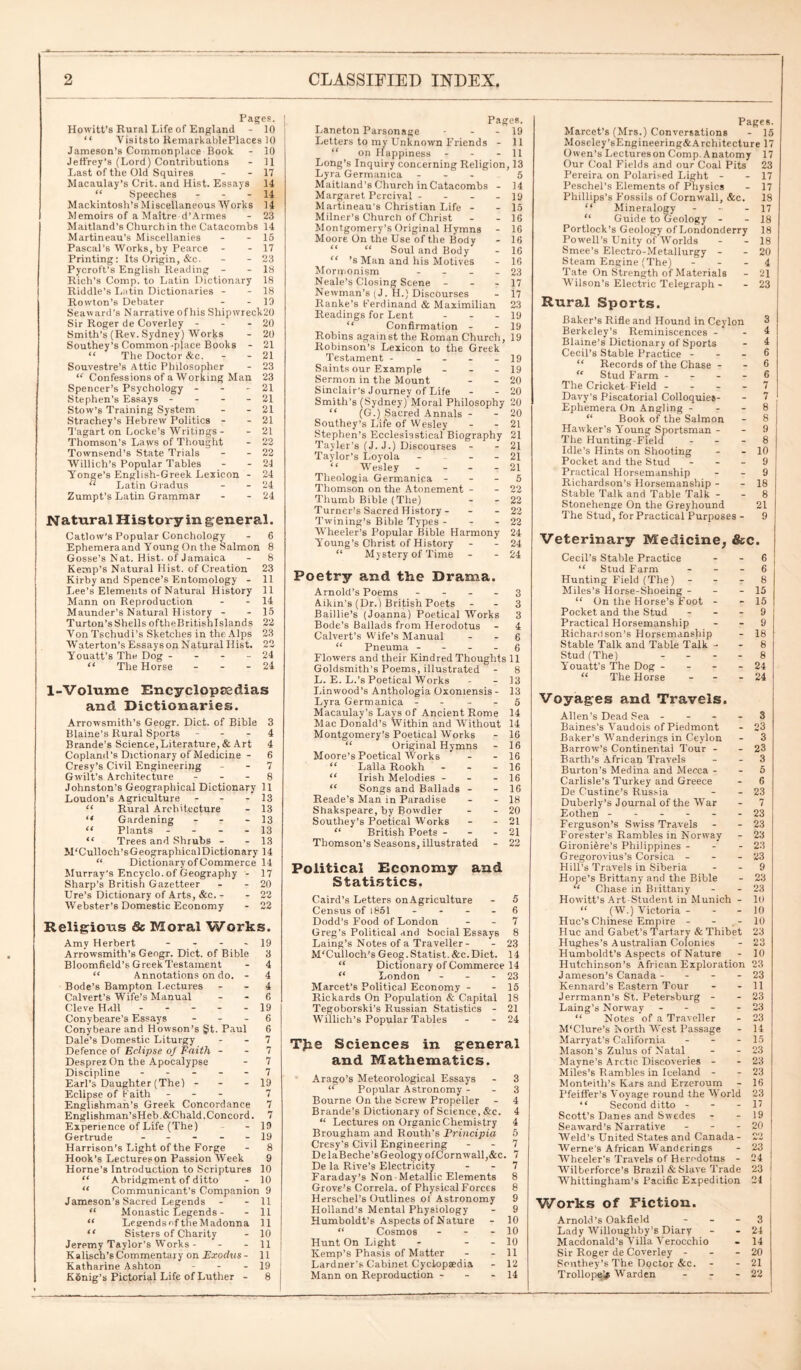 Pages. Howitt’s Rural Life of England - 10 “ Visitsto RemarkablePlaces 10 Jameson’s Commonplace Book - 10 Jeffrey’s (Lord) Contributions - 11 Last of the Old Squires - - 17 Macaulay’s Crit.and Hist. Essays 14 “ Speeches - - - 14 Mackintosh’s Miscellaneous 'Works 14 Memoirs of a Maitre d’Armes - 23 Maitland’s Church in the Catacombs 14 Martineau’s Miscellanies - - 15 Pascal's Works, by Pearce - - 17 Printing: Its Origin, &c. - - 23 Pycroft’s English Reading - - 18 Rich’s Comp, to Latin Dictionary 18 Riddle’s Latin Dictionaries - - 18 Roivton’s Debater - - 19 Seaward’s Narrative ofhis Shipwreck20 Sir Roger de Coverley - - - 20 Smith’s (Rev. Sydney) Works - 20 Southey’s Common-place Books - 21 “ The Doctor &c. - - 21 Souvestre’s Attic Philosopher - 23 “ Confessions of a Working Man 23 Spencer’s Psychology - - - 21 Stephen’s Essays - 21 Stow’s Training System - - 21 Strachey’s Hebrew Politics - - 21 Tagart on Locke’s Writings - - 21 Thomson’s Laws of Thought - 22 Townsend’s State Trials - - 22 Willich’s Popular Tables - - 24 Yonge’s English-Greek Lexicon - 24 “ Latin Gradus - - 24 Zumpt’s Latin Grammar - - 24 Natural History in general. Catlow’s Popular Conchology - 6 Ephemera and Young On the Salmon 8 Gosse’s Nat. Hist, of Jamaica - 8 Kemp’s Natural Hist, of Creation 23 Kirby and Spence’s Entomology - 11 Lee’s Elements of Natural History 11 Mann on Reproduction - - 14 Maunder’s Natural H istory - - 15 Turton’sShells oftheBrit.ishlslands 22 VonTschudi’s Sketches in the Alps 23 W’aterton’s Essays on Natural Hist. 22 Youatt’s The Dog - - - - 24 “ The Horse - - - 24 1-Volume Encyclopaedias and Dictionaries. Arrowsmith’s Geogr. Diet, of Bible 3 Blaine’s Rural Sports 4 Brande’s Science,Literature, & Art 4 Copland's Dictionary of Medicine - 6 Cresy’s Civil Engineering - - 7 Gwilt’s Architecture 8 Johnston’s Geographical Dictionary 11 Loudon’s Agriculture - - - 13 “ Rural Architecture - 13 “ Gardening - - - 13 “ Plants - 13 “ Trees and Shrubs - - 13 McCulloch’s Geographical Dictionary 14 “ Dictionary of Commerce 14 Murray's Encyclo. of Geography - 17 Sharp’s British Gazetteer - - 20 lire’s Dictionary of Arts, &c. - - 22 Webster’s Domestic Economy - 22 Religious & Moral Works. Amy Herbert - - - - 19 Arrowsmith’s Geogr. Diet, of Bible 3 Bloomfield’s Greek Testament - 4 “ Annotations on do. - 4 Bode’s Bampton Lectures - - 4 Calvert’s Wife’s Manual 6 Cleve Hall ----- 19 Conybeare’s Essays 6 Conybeare and Howson’s §t. Paul 6 Dale’s Domestic Liturgy - - 7 Defence of Eclipse of Faith - - 7 Desprez On the Apocalypse - 7 Discipline ----- 7 Earl’s Daughter (The) - - - 19 Eclipse of Faith - 7 Englishman’s Greek Concordance 7 Englishman’sHeb&Chald.Concord. 7 Experience of Life (The) - 19 Gertrude - - - - - 19 Harrison’s Light of the Forge - 8 Hook’s Lectures on Passion Week 9 Horne’s Introduction to Scriptures 10 “ Abridgment of ditto - 10 “ Communicant’s Companion 9 Jameson’s Sacred Legends - - 11 “ Monastic Legends - - 11 “ Legends of the Madonna 11 “ Sisters of Charity - 10 j Jeremy Taylor’s Works - - - 11 t K alisch’s Commentary on Exoclus - 11 Katharine Ashton - - - 19 [ Konig’s Pictorial Life of Luther - 8 ! , Pages. Laneton Parsonage - - - 19 Letters to my Unknown Friends - 11 “ on Happiness - - - 11 Long’s Inquiry concerning Religion, 13 Lyra Germanica ... 5 Maitland’s Church in Catacombs - 14 Margaret Percival - - - _ 19 Martineau's Christian Life - - 15 Milner’s Church of Christ - - 16 Montgomery’s Original Hymns - 16 Moore On the Use of the Body - 16 “ Soul and Body - 16 “ ’s Man and his Motives - 16 Mormonism - - - - 23 Neale’s Closing Scene - - - 17 Newman’s (J. H.) Discourses - 17 Ranke’s Ferdinand & Maximilian 23 Readings for Lent - - - 19 “ Confirmation - - 19 Robins against the Roman Church, 19 Robinson’s Lexicon to the Greek Testament - - - - 19 Saints our Example - - - 19 Sermon in the Mount - - 20 Sinclair’s Journey of Life - - 20 Smith’s (Sydney) Moral Philosophy 20 “ (G.) Sacred Annals - - 20 Southey’s Life of Wesley - - 21 Stephen’s Ecclesiastical Biography 21 Tayler’s (J. J.) Discourses - - 21 Taylor’s Loyola - - - 2l “ Wesley - - - - 21 Theologia Germanica 5 Thomson on the Atonement - - 22 Thumb Bible (The) - - 22 Turner’s Sacred History - - - 22 Twining’s Bible Types - - - 22 W’heeler’s Popular Bible Harmony 24 Young’s Christ of History - - 24 “ Mystery of Time - - 24 Poetry and the Drama. Arnold’s Poems - - - - 3 Aikin’s (Dr.) British Poets - - 3 Baillie’s (Joanna) Poetical Works 3 Bode’s Ballads from Herodotus - 4 Calvert’s Wife’s Manual - - 6 “ Pneuina 6 Flowers and their Kindred Thoughts 11 Goldsmith’s Poems, illustrated - 8 L. E. L.’s Poetical Works - - 13 Linwood’s Anthologia Oxoniensis - 13 Lyra Germanica - - - - 5 Macaulay’s Lays of Ancient Rome 14 Mac Donald’s Within and Without 14 Montgomery's Poetical Works - 16 “ Original Hymns - 16 Moore’s Poetical Works - - 16 “ Lalla Rookh - 16 “ Irish Melodies - - - 16 “ Songs and Ballads - - 16 Reade’s Man in Paradise - - 18 Shakspeare, by Bowdler - - 20 Southey’s Poetical W’orks - - 21 “ British Poets - - - 21 Thomson’s Seasons, illustrated - 22 Political Economy and Statistics. Caird’s Letters onAgriculture - 5 Census of 1851 6 Dodd's Food of London - - 7 Greg’s Political and Social Essays 8 Laing’s Notes of a Traveller- - 23 M'Culloch’s Geog.Statist.&c.Diet. 14 “ Dictionary of Commerce 14 “ London - - - 23 Marcet’s Political Economy - - 15 Rickards On Population & Capital 18 Tegoborski’s Russian Statistics - 21 Willich’s Popular Tables - - 24 TJie Sciences in general and Mathematics. Arago’s Meteorological Essays - 3 “ Popular Astronomy - - 3 Bourne On the Screw Propeller - 4 Brande's Dictionary of Science, &c. 4 “ Lectures on Organic Chemistry 4 Brougham and Routh’s Principia 5 Cresy’s Civil Engineering - - 7 DelaBeche’sGeology of Cornwall,&c. 7 De la Rive’s Electricity - - 7 Faraday’s Non-Metallic Elements 8 Grove’s Correia, of Physical Forces 8 Herschel’s Outlines of Astronomy 9 Holland’s Mental Physiology - 9 Humboldt’s Aspects of Nature - 10 “ Cosmos - - - 10 Hunt On Light - - - 10 Kemp’s Phasis of Matter - - 11 Lardner’s Cabinet Cyclopaedia - 12 Mann on Reproduction - - - 14 Pages. Marcet’s (Mrs.) Conversations - 15 Moseley’sEngineering&Architecture 17 Owen’s Lectureson Comp.Anatomy 17 Our Coal Fields and our Coal Pits 23 Pereira on Polarised Light - - 17 Peschel’s Elements of Physics - 17 Phillips’s Fossils of Cornwall, &c. 18 “ Mineralogy - - - 17 “ Guide to Geology - - 18 Portlock’s Geology of Londonderry 18 Powell’s Unity of Worlds - - 18 Smee’s Electro-Metallurgy - - 20 Steam Engine (The) 4 Tate On Strength of Materials - 21 Wilson’s Electric Telegraph - - 23 Rural Sports. Baker’s Rifle and Hound in Ceylon 3 Berkeley’s Reminiscences - 4 Blaine’s Dictionary of Sports - 4 Cecil’s Stable Practice - - - 6 “ Records of the Chase - - 6 “ Stud Farm - - - - 6 The Cricket Field - - - - 7 Davy’s Piscatorial Colloquies- - 7 Ephemera On Angling 8 “ Book of the Salmon - 8 Hawker’s Young Sportsman - - 9 The Hunting-Field 8 Idle’s Hints on Shooting - - 10 Pocket and the Stud 9 Practical Horsemanship - - 9 Richardson’s Horsemanship - - 18 Stable Talk and Table Talk - - 8 Stonehenge On the Greyhound 21 The Stud, for Practical Purposes - 9 Veterinary Medicine, &c. Cecil’s Stable Practice 6 “ Stud Farm 6 Hunting Field (The) - - - 8 Miles’s Horse-Shoeing - - - 15 “ On the Horse’s Foot - - 15 Pocket and the Stud - - - 9 Practical Horsemanship - - 9 Richardson’s Horsemanship - 18 Stable Talk and Table Talk 8 Stud (The) - - - - 8 Youatt’s The Dog - - - - 24 “ The Horse - 24 Voyages and Travels. Allen’s Dead Sea - - - - 3 Baines's Vaudois of Piedmont - 23 Baker’s W'anderings in Ceylon - 3 Barrow’s Continental Tour - - 23 Barth’s African Travels - - 3 Burton’s Medina and Mecca - - 5 Carlisle’s Turkey and Greece - 6 De Custine’s Russia - - 23 Duberly’s Journal of the War - 7 Eothen ------ 23 Ferguson’s Swiss Travels - - 23 Forester’s Rambles in Norway - 23 Gironifere’s Philippines - - - 23 Gregorovius’s Corsica - - - 23 Hill’s Travels in Siberia - - 9 Hope’s Brittany and the Bible - 23 “ Chase in Brittany - - 23 Howitt’s Art-Student in Munich - 10 “ (W.) Victoria - 10 Hue’s Chinese Empire - - ,-10 Hue and Gabet’s Tartarv & Thibet 23 Hughes’s Australian Colonies - 23 Humboldt’s Aspects of Nature - 10 Hutchinson’s African Exploration 23 Jameson’s Canada - - - - 23 Kennard’s Eastern Tour - - 11 Jerrmann’s St. Petersburg - - 23 Laing’s Norway - - - - 23 “ Notes of a Traveller - 23 M‘Clure’s North Wrest Passage - 14 Marryat’s California - - - 15 Mason’s Zulus of Natal - - 23 Mayne’s Arctic Discoveries - - 23 Miles’s Rambles in Iceland - - 23 Monteith’s Kars and Erzeroum - 16 Pfeiffer's Voyage round the World 23 “ Second ditto - - - 17 Scott’s Danes and Swedes - - 19 Seaward’s Narrative - - - 20 Weld’s United States and Canada- 22 Werne's African Wanderings - 23 Wheeler’s Travels of Herodotus - 24 Wilberforce’s Brazil & Slave Trade 23 Whittingham’s Pacific Expedition 24 [ Works of Fiction. Arnold’s Oakfield 3 Lady Willoughby’B Diary - - 24 Macdonald’s Villa Verocchio - 14 Sir Roger de Coverley - - - 20 Southey’s The Doctor &c. - - 21 Trollope^ Warden - - - 22