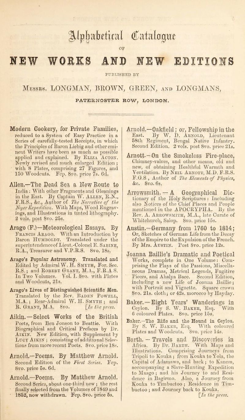 %(pbabetical Catalogue OF NEW WORKS AND 1EW EDITIONS PUBLISHED BY Messrs. LONGMAN, BLOWN, GREEN, and LONGMANS, PATERNOSTER ROW, LONDON. Modern Cookery, for Private Families, reduced to a System of Easy Practice in a Series of carefully-tested Receipts, in which the Principles of Baron Liebig and other emi¬ nent Writers have been as much as possible applied and explained. By Eliza Acton. Newly revised and much enlarged Edition ; with 8 Plates, comprising 27 Figures, and 150 Woodcuts. Ecp. 8vo. price 7s. 6d. Allen—The Dead Sea a Hew Route to India : With other Fragments and Gleanings in the East. By Captain W. Allen, R.N., E.R.S., &c., Author of The Narrative of the Niger Expedition. With Maps, Wood Engrav¬ ings, and Illustrations in tinted lithography. 2 vols. post 8vo. 25s. Arago (F.)— Meteorological Essays. By Francis Arago. With an Introduction by Baron Humboldt. Translated under the superintendenceof Lieut.-Colonel E. Sabine, B.A., Treasurer and Y.P.R.S. 8vo. 18s. Arago’s Popular Astronomy. Translated and Edited by Admiral W. H. Smyth, For. Sec. R.S.; and Robert Grant, M.A., F.R.A.S. In Two Volumes. Vol. I. 8vo. with Plates and Woodcuts, 21s. Arago’s Lives of Distinguished Scientific Men. Translated by the Rev. Baden Powell, M.A. ; Rear-Admiral W. II. Smyth ; and R. Grant, M.A. 8vo. [In the press. Aikin. — Select Works of the British Poets, from BenJonsonto Beattie. With Biographical and Critical Prefaces by Dr. Aikin. New Edition, with Supplement by Lucy Aikin ; consisting of additional Selec¬ tions from more recent Poets. 8vo. price 18s. Arnold—Poems. By Matthew Arnold. Second Edition of the First Series. Ecp. 8vo. price 5s. 6d. Arnold—Poems. By Matthew Arnold. Second Series, about one-third new ; the rest finally selected from the Volumes of 1849 and 1852, now withdrawn. Fcp. 8vo. price 5s. Arnold.—Oakfield; or, Fellowship in the East. By W. D. Arnold, Lieutenant 58th Regiment, Bengal Native Infantry. Second Edition. 2 vols. post 8vo. price 21s, Arnott.—On the Smokeless Fire-place, Chimney-valves, and other means, old and new, of obtaining Healthful Warmth and Ventilation. By Neil Arnott, M.D. E.R.S. E.G.S , Author of The Elements of Physics, &c. 8vo. 6s. Arrowsmith. — A Geographical Dic¬ tionary of the Holy Scriptures : Including also Notices of the Chief Places and People mentioned in the APOCRYPHA. By the Rev. A. Arrowsmith, M.A., late Curate of Whitchurch, Salop. 8vo. price 15s. Austin.—Germany from 1760 to 1814; Or, Sketches of German Life from the Decay of the Empire to the Expulsion of the French. By Mrs. Austin. Post 8vo. price 12s. Joanna Baillie’s Dramatic and Poetical Works, complete in One Volume: Com¬ prising the Plays of the Passions, Miscella¬ neous Dramas, Metrical Legends, Fugitive Pieces, and Ahalya Baee. Second Edition, including a new Life of Joanna Baillie; with Portrait and Vignette. Square crown 8vo. 21s. cloth; or 42s. morocco by Hayday. Baker. —Eight Years’ Wanderings in Ceylon. By S. W. Baker, Esq. With 6 coloured Plates. 8vo. price 15s. Eaker.—The Rifle and the Hound in Ceylon. By S. W. Baker, Esq. With coloured Plates and WAodcuts. 8vo. price 14s. Barth. — Travels and Discoveries in Africa. By Dr. Barth. With Maps and Illustrations. Comprising Journeys from Tripoli to Kouka ; from Ilouka to Yola, the Capital of Adamawa, and back ; to Kanem, accompanying a Slave-Hunting Expedition to Musgo ; and his Journey to and Resi¬ dence in Bagirmo. Also, a Journey from Kouka to Timbuctoo ; Residence in Tim- buctoo ; and Journey back to Kouka. [In the press.