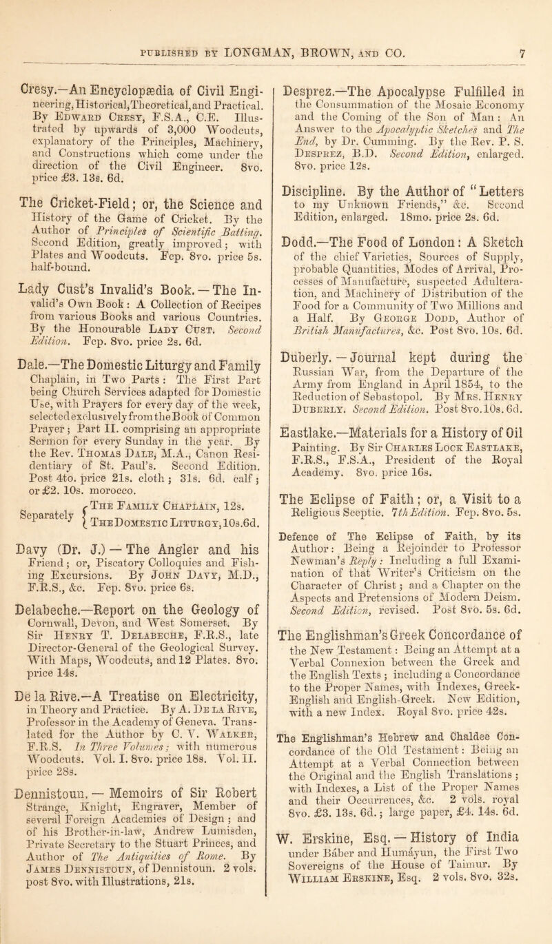 Cresy.—All Encyclopaedia of Civil Engi¬ neering, Historical,Theoretical, and Practical. By Edwaed Ceesy, F.S.A., C.E. Illus¬ trated by upwards of 3,000 Woodcuts, explanatory of the Principles, Machinery, and Constructions which come under the direction of the Civil Engineer. 8vo. price £3. 13s. 6d. The Cricket-Field; or, the Science and History of the Game of Cricket. By the Author of Principles of Scientific Batting. Second Edition, greatly improved; with Plates and Woodcuts. Ecp. 8vo. price 5s. half-bound. Lady Cast’s Invalid’s Book.— The In¬ valid’s Own Book : A Collection of Becipes from various Books and various Countries. By the Honourable Lady Cust. Second Edition. Ecp. 8vo. price 2s. 6d. Dale.—The Domestic Liturgy and Family Chaplain, in Two Parts : The First Part being Church Services adapted for Domestic Use, with Prayers for every day of the week, selected exclusively from the Book of Common Prayer ; Part II. comprising an appropriate Sermon for every Sunday in the year. By the Bev. Thomas Dale, M.A., Canon Besi- dentiary of St. Paul’s. Second Edition. Post 4to. price 21s. cloth ; 31s. 6d. calf ; or £2. 10s. morocco. r The Family Chaplain, 12s. separately | The Domestic LiTUEGY,10s.6d. Davy (Dr. J.) — The Angler and his Friend; or, Piscatory Colloquies and Fish¬ ing Excursions. By John Dayy, M.D., F.B.S., &c. Fcp. 8vo. price 6s. Belabeche.—Report on the Geology of Cornwall, Devon, and West Somerset. By Sir Heney T. Delabeche, F.B.S., late Director-General of the Geological Survey. With Maps, Woodcuts, and 12 Plates. 8vo. price 14s. De la Rive.—A Treatise on Electricity, in Theory and Practice. By A. De la Biye, Professor in the Academy of Geneva. Trans¬ lated for the Author by C. Y. Walkee, F.B.S. In Three Volumes; with numerous Woodcuts. Yol. I. 8vo. price 18s. Yol. II. price 28s. Bennistoun. — Memoirs of Sir Robert Strange, Knight, Engraver, Member of several Foreign Academies of Design ; and of his Brother-in-law, Andrew Lumisden, Private Secretary to the Stuart Princes, and Author of The Antiquities of Rome. By James Dennistoun, of Dennistoun. 2 vols. post 8vo. with Illustrations, 21s. | Desprez.—The Apocalypse Fulfilled in the Consummation of the Mosaic Economy and the Coming of the Son of Man : An Answer to the Apocalyptic Sketches and The End, by Dr. Gumming. By the Bev. P. S. Despeez, B.D. Second Edition, enlarged. 8vo. price 12s. Discipline. By the Author of “Letters to my Unknown Friends,” Ac. Second Edition, enlarged. 18mo. price 2s. 6d. Dodd.—The Food of London: A Sketch of the chief Varieties, Sources of Supply, probable Quantities, Modes of Arrival, Pro¬ cesses of Manufacture, suspected Adultera¬ tion, and Machinery of Distribution of the Food for a Community of Two Millions and a Half. By Geoege Dodd, Author of British Mamtfadures, &c. Post 8vo. 10s. 6d. Duberly. — Journal kept during the Bussian War, from the Departure of the Army from England in April 1854, to the Deduction of Sebastopol. By Mes. Heney Dubeely. Second Edition. Post 8vo.10s. 6d. Eastlake.—Materials for a History of Oil Painting. By Sir Chaeles Lock Eastlake, F.B.S., F.S.A., President of the Boyal Academy. 8vo. price 16s. The Eclipse of Faith; or, a Visit to a Beligious Sceptic. *ithEdition. Fcp. 8vo. 5s. Defence of The Eclipse of Faith, by its Author: Being a Bejoinder to Professor Newman’s Reply: Including a full Exami¬ nation of that Writer’s Criticism on the Character of Christ; and a Chapter on the Aspects and Pretensions of Modem Deism. Second Edition, revised. Post 8vo. 5s. 6d. The Englishman’s Greek Concordance of the New Testament: Being an Attempt at a Verbal Connexion between the Greek and the English Texts ; including a Concordance to the Proper Names, with Indexes, Greek - Englisli and Englisli-Greek. New Edition, with a new Index. Boyal 8vo. price 42s. The Englishman’s Hebrew and Chaldee Con¬ cordance of the Old Testament: Being an Attempt at a Verbal Connection between the Original and the English Translations ; with Indexes, a List of the Proper Names and their Occurrences, Ac. 2 vols. royal 8vo. £3. 13s. 6d.; large paper, £4. 14*s. 6d. W. Erskine, Esq.— History of India under Baber and Humayun, the First Two Sovereigns of the House of Taimur. By William Eeskine, Esq. 2 vols. 8vo. 32s.