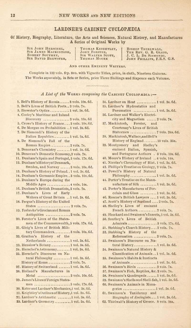 LARDNER’S CABINET CYCLOPEDIA Of History, Biography, Literature, the Arts and Sciences, Natural History, and Manufactures A Series of Original Works by Sir John Herschel, Sir James Mackintosh Robert Southey, Sir Dayid Brewster, Thomas Keightley John Forster, Sir Walter Scott, Thomas Moore Bishop Thirlwall, The Rev. G. R. Gleig, J. C. L. De Sismondi, John Phillips, F.R.S. G.S. And other Eminent Writers. Complete in 132 vols. fcp. 8vo. with Vignette Titles, price, in cloth, Nineteen Guineas. The Works separately, in Sets or Series, price Three Shillings and Sixpence each Volume. A List of the Works composing the Cabinet Cyclopedia:— 1. Bell’s History of Russia.3 vols. 10s. 6d. 2. Bell’s Lives of British Poets.. 2 vols. 7s. 3. Brewster’s Optics.1 vol. 3s. 6d. 4. Cooley’s Maritime and Inland Discovery .3 vols. 10s. 6d 5. Crowe’s History of France_3 vols. 10s. 6d. 6. De Morgan on Probabilities .. 1 vol. 3s. 6d. 7. De Sismondi’s History of the Italian Republics.1 vol. 3s. 6d. 8. De Sismondi’s Fall of the Roman Empire.2 vols. 7s. 9. Donovan’s Chemistry.1 vol. 3s. 6d. 10. Donovan’s Domestic Economy,2 vols. 7s. 11. Dunham’s Spain and Portugal, 5 vols. 17s. 6d. 12. Dunham’sliistoryof Denmark, Sweden, and Norway.3 vols. 10s. 6d. 13. Dunham’s History of Poland.. 1 vol. 3s. 6d. 14. Dunham’s Germanic Empire.. 3 vols. 10s. 6d. 15. Dunham’s Europe during the Middle Ages.4 vols. 14s. 16. Dunham’s British Dramatists, 2 vols. 7s. 17. Dunham’s Lives of Early Writers of Great Britain .. 1 vol. 3s. 6d. 18. Fergus’s History of the United States .2 vols. 7s. 19. Fosbroke’s Grecian and Roman Antiquities .2 vols. 7s. 20. Forster’s Lives of the States¬ men of the Commonwealth, 5 vols. 17s. 6d. 21. Gleig’s Lives of British Mili¬ tary Commanders.3 vols. 10s. 6d. 22. Grattan’s History of the Netherlands.1 vol. 3s. 6d. 23. Henslow’s Botany.1 vol. 3s. 6d. 24. Herschel’s Astronomy.1 vol. 3s. 6d. 25. Herschel’s Discourse on Na¬ tural Philosophy.1 vol. 3s. 6d. History of Rome.2 vols. 7s. 27. History of Switzerland.1 vol. 3s. 6d. 28. Holland’s Manufactures in Metal .3 vols. 10s. 6d. 29. James’sLivesofForeign States¬ men .5 vols. 17s. 6d. 30. Kater and Lardner’sMechanics,l vol. 3s. 6d. 31. Keightley’sOutlines of History,1 vol. 3s. 6d. 32. Lardner’s Arithmetic .1 vol. 3s. Cd. 33. Lardner’s Geometry.1 vol. 3s. 6d. | 34. Lardner on Heat .1 vol. 3s. 6d. 35. Lardner’s Hydrostatics and Pneumatics .1 vol. 3s. 6d. 36. Lardner and Walker’s Electri¬ city and Magnetism .2 vols. 7s. 37. Mackintosh, Forster, and Courtenay’s Lives of British Statesmen.7 vols. 24s. 6d. 38. Mackintosh, Wallace,and Bell’s History of England.10 vols. 35s. 39. Montgomery and Shelley’s eminent Italian, Spanish, and Portuguese Authors . 3 vols. 10s. 6d. 40. Moore’s History of Ireland ..4 vols. 14s. 41. Nicolas’s Chronology of Hist. 1 vol. 3s. 6d. 42. Phillips’s Treatise on Geology, 2 vols. 7s. 43. Powell’s History of Natural Philosophy.1 vol. 3s. 6d. 44. Porter’s Treatise on the Manu- nufacture of Silk.1 vol. 3s. 6d. 45. Porter’s Manufactures of Por¬ celain and Glass .lvol. 3s. 6d. 46. Roscoe’s British Lawyers .... 1 vol. 3s. Gd. 47. Scott’s History of Scotland_2 vols. 7s. 48. Shelley’s Lives of eminent French Authors.2 vols. 7s. 49. Shuckard and Swainson’s Insects, 1 vol. 3s. 6d. 50. Southey’s Lives of British Admirals.5 vols. 17s. 6d. 51. Stebbing’s Church History-2 vols. 7s. 52. Stebbing’s History of the Reformation.2 vols. 7s. 53. Swainson’s Discourse on Na¬ tural History.1 vol. 3s. 6d. 54. Swainson’s Natural History & Classification of Animals .. 1 vol. 3s. 6d. 55. Swainson’s Habits & Instincts of Animals.1 vol. 3s. 6d. 56. Swainson’s Birds.2 vols. 7s. 57. Swainson’s Fish, Reptiles, &c. 2 vols. 7s. 58. Swainson’s Quadrupeds.1 vol. 3s. 6d. 59. Swainson’s Shells and Shell-fish, 1 vol. 3s. 6d. 60. Swainson’s Animals in Mena¬ geries .1 vol. 3s. 6d. 61. Swainson’s Taxidermy and Biography of Zoologists_1 vol. 3s. 6d. 62. Thiriwall’s History of Greece. 8 vols. 28s.