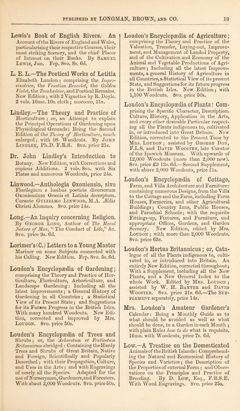 Lewis’s Book of English Rivers. An Account of the Rivers of England and Wales, particularising their respective Courses, their most striking Scenery, and the chief Places of Interest on their Banks. By Samuel Lewis, Jun. Ecp. 8vo. 8s. 6d. L. E. LThe Poetical Works of Letitia Elizabeth Landon ; comprising the Impro- visatrice, the Venetian Bracelet, the Golden Violet, the Troubadour, and Poetical Remains. New Edition ; with 2 Vignettes by R. Boyle. 2 vols. 16mo. 10s. cloth ; morocco, 21s. Lindley.—The Theory and Practice of Horticulture ; or, an Attempt to explain the Principal Operations of Gardening upon Physiological Grounds: Being the Second Edition of the Theory of Horticulture, much enlarged; with 98 Woodcuts. By John Bindley, Pli.D. E.R.S. 8vo. price 21s. Dr. John Lindley’s Introduction to Botany. New Edition, with Corrections and copious Additions. 2 vols. 8vo. with Six Plates and numerous Woodcuts, price 24s. Linwood—Anthologia Oxoniensis, sive Elorilegimn e lusibus poeticis diversorum Oxoniensium Grsecis et Latinis decerptum. Curante Gulielmo Linwood, M.A. iEdis Cliristi Alummo. 8vo. price 14s. Long.—An Inquiry concerning Religion. By George Long, Author of The Moral Nature of Man, “The Conduct of Life,” &c. 8vo. price 9s. 6d. Lorimer’s (C.) Letters to a Young Master Mariner on some Subjects connected with his Calling. New Edition. Ecp. 8vo. 5s. 6d. Loudon’s Encyclopedia of Gardening; comprising the Theory and Practice of Hor¬ ticulture, Floriculture, Arboriculture, and Landscape Gardening: Including all the latest improvements ; a General History of Gardening in all Countries ; a Statistical View of its Present State; and Suggestions for its Future Progress in the British Isles. With many hundred Woodcuts. New Edi¬ tion, corrected and improved by Mrs. Loudon. 8vo. price 50s. Loudon’s Encyclopedia of Trees and Shrubs; or, the Arboretum et Fruticetum Britannicum abridged : Containing the Hardy Trees and Shrubs of Great Britain, Native and Foreign, Scientifically and Popularly Described ; with their Propagation, Culture, and Uses in the Arts ; and with Engravings of nearly all the Species. Adapted for the use of Nurserymen, Gardeners, and Foresters. With about 2,000 Woodcuts. 8vo, price 50s. Loudon’s Encyclopaedia of Agriculture ; comprising the Theory and Practice of the Valuation, Transfer, Laying-out, Improve¬ ment, and Management of Landed Property, and of the Cultivation and Economy of the Animal and Vegetable Productions of Agri¬ culture ; Including all the latest Improve¬ ments, a general History of Agriculture in all Countries, a Statistical View of its present State, and Suggestions for its future progress in the British Isles. New Edition; with 1,100 Woodcuts. 8vo. price 50s. Loudon’s Encyclopaedia of Plants: Com¬ prising the Specific Character, Description, Culture, History, Application in the Arts, and every other desirable Particular respect¬ ing all the Plants indigenous to, cultivated in, or introduced into Great Britain. New Edition, corrected to the Present Time by Mrs. Loudon ; assisted by George Don, F.L.S. and David Wooster, late Curator of the Ipswich Museum. With upwards of 12,000 Woodcuts (more than 2,000 new). 8vo. price £3 13s. 6d.—Second Supplement, with above 2,000 Woodcuts, price 21s. Loudon’s Encyclopaedia of Cottage, Farm, and Villa Architecture and Furniture: containing numerous Designs, from the Villa to the Cottage and the Farm, including Farm Houses, Farmeries, and other Agricultural Buildings; Country Inns, Public Houses, and Parochial Schools; with the requisite Fittings-up, Fixtures, and Furniture, and appropriate Offices, Gardens, and Garden Scenery. New Edition, edited by Mrs. Loudon ; with more than 2,000 Woodcuts. 8vo. price 63s. Loudon’s Hortus Britannicus; or, Cata¬ logue of all the Plants indigenous to, culti¬ vated in, or introduced into Britain. An entirely New Edition, corrected throughout; With a Supplement, including all the New Plants, and a New General Index to the whole Work. Edited by Mrs. Loudon ; assisted by W. II. Baxter and David Wooster. 8vo. price 31s. 6d.—The Sup¬ plement separately, price 14s. Mrs. Loudon’s Amateur Gardener’s Calendar: Being a Monthly Guide as to what should be avoided a3 well as what should be done, in a Garden in each Month ; with plain Rules how to do what is requisite. 16mo. with Woodcuts, price 7s. 6d. Low.—A Treatise on the Domesticated Animals of the British Islands: Comprehend¬ ing the Natural and Economical History of Species and Varieties ; the Description of the Properties of external Form ; and Obser¬ vations on the Principles and Practice of Breeding. By D. Low, Esq., F.R.S.E, With Wood Engravings. 8vo. price 25s.