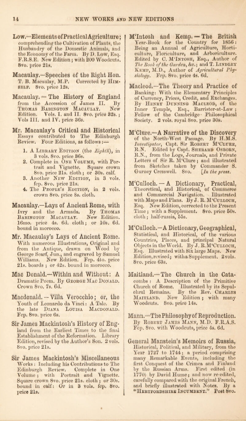 Low—Elements of Practical Agriculture; comprehending the Cultivation of Plants, the Husbandry of the Domestic Animals, and the Economy of the Farm. By D. Low, Esq. F.R.S.E. New Edition; with 200 Woodcuts, 8vo. price 21s. Macaulay.—Speeches of the Right Hon. T. B. Macaulay, M.P. Corrected by Him¬ self. 8vo. price 12s. Macaulay. — The History of England from the Accession of James II. By Thomas Babington Macaulay. New Edition. Yols. I. and II. 8vo. price 32s. ; Vols III. and IY. price 36s. Mr. Macaulay’s Critical and Historical Essays contributed to The Edinburgh Review. Four Editions, as follows :— 1. A Library Edition (the Eighth), in 3 vols. 8vo. price 36s. 2. Complete in One Yolume, with Por¬ trait and Yignette. Square crown 8vo. price 21s. cloth; or 30s. calf. 3. Another New Edition, in 3 vols. fcp. 8vo. price 21s. 4. The People’s Edition, in 2 vols. crown 8vt». price 8s. cloth. Macaulay.—Lays of Ancient Rome, with Ivry and the Armada. By Thomas Babington Macaulay. New Edition. 16mo, price 4s. 6d. cloth; or 10s. 6d. bound in morocco. Mr. Macaulay’s Lays of Ancient Rome. With numerous Illustrations, Original and from the Antique, drawn on Wood by George Scarf, Jun., and engraved by Samuel Williams. New Edition. Fcp. 4to. price 21s. boards ; or 42s. bound in morocco. Mac Donald.—Within and Without: A Dramatic Poem. By George Mac Donald. Crown 8vo. 7s. 6d. Macdonald.—Villa Verocchio; or, the Youth of Leonardo da Yinei: A Tale. By the late Diana Louisa Macdonald, Fcp. 8vo. price 6s. Sir James Mackintosh’s History of Eng¬ land from the Earliest Times to the final Establishment of the Reformation. Library Edition, revised by the Author’s Son. 2 vols. 8vo. price 21s. Sir James Mackintosh’s Miscellaneous Works : Including his Contributions to The Edinburgh Review. Complete in One Yolume ; with Portrait and Yignette. Square crown 8vo. price 21s. cloth ; or 30s. bound in calf: Or in 3 vols. fcp. 8vo. price 21s. M‘Intosh and Kemp. — The British Year-Book for the Country for 1856 : Being an Annual of Agriculture, Horti¬ culture, Floriculture, and Arboriculture. Edited by C. MTntosh, Esq., Author of The Book of the Garden, &c.; and T. Bindley Kemp, M.D., Author of Agricultural Phy¬ siology. Fcp. 8vo. price 4s. 6d. Macleod.—The Theory and Practice of Banking: With the Elementary Principles of Currency, Prices, Credit, and Exchanges. By Henry Dunning Macleod, of the Inner Temple, Esq., Barrister-at-Law ; Fellow of the Cambridge- Philosophical Society. 2 vols. royal 8vo. price 30s. M‘Clure.—A Narrative of the Discovery of the North-West Passage. By H.M.S. Investigator, Capt. Sir Robert M‘Clure, R.N. Edited by Capt. Sherard Osborn, R.N., from the Logs, Journals, and Private Letters of Sir R. M'Clure ; and illustrated from Sketches taken by Commander S. Gurney Cresswell. 8vo. \_In the press. M‘Culloch. — A Dictionary, Practical, Theoretical, and Historical, of Commerce and Commercial Navigation. Illustrated with Maps and Plans. By J. R. M'Culloch, Esq. New Edition, corrected to the Present Time ; with a Supplement* 8vo. price 50s. cloth; lialf-russia, 55s. IvfCulloch.-A Dictionary, Geographical, Statistical, and Historical, of the various Countries, Places, and principal Natural Objects in the World. By J. R.M'Culloch, Esq. Illustrated with Six large Maps. New Edition,revised; with a Supplement. 2 vols. 8vo. price 63s. Maitland —The Church in the Cata¬ combs : A Description of the Primitive Church of Rome. Illustrated by its Sepul¬ chral Remains. By the Rev. Charles Maitland. New Edition ; with many Wroodcuts. 8vo. price 14s. Mann—The Philosophy of Reproduction. By Robert James Mann, M.D. F.R.A.S, Fcp. 8vo. with Woodcuts, price 4s. 6d. General Manstein’s Memoirs of Russia, Historical, Political, and Military, from the Year 1727 to 1744; a period comprising many Remarkable Events, including the first Conquest of the Crimea and Finland by the Russian Arms. First edited (in 1770) by David Hume; and now re-edited, carefully compared with the original French, and briefly illustrated with Notes. By a “Hertfordshire Incumbent.” Post 8vo.