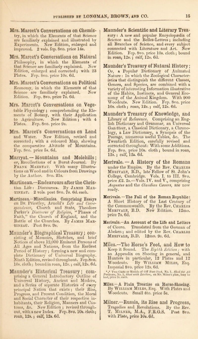 Mrs. Marcet’s Conversations on Chemis¬ try, in which the Elements of that Science are familiarly explained and illustrated by Experiments. New Edition, enlarged and improved. 2 vols. fcp. 8vo. price 14s. Mrs. Marcet’s Conversations on Natural Philosophy, in which the Elements of that Science are familiarly explained. New Edition, enlarged and corrected; with 23 Plates. Ecp. 8vo. price 10s. 6d. Mrs. Marcet’s Conversations on Political Economy, in which the Elements of that Science are familiarly explained. New Edition. Fcp. 8vo. price 7s. 6d. Mrs. Marcet’s Conversations on Vege¬ table Physiology ; comprehending the Ele¬ ments of Botany, with their Application to Agriculture. New Edition j with 4 Plates. Fcp. 8vo. price 9s. Mrs. Marcet’s Conversations on Land and Water. New Edition, revised and corrected; with a coloured Map, shewing the comparative Altitude of Mountains. Fcp. 8vo. price 5s. 6d. Marryat.— Mountains and Molehills; or, Recollections of a Burnt Journal. By Frank Marryat. With many Illustra¬ tions on Wood and in Colours from Drawings by the Author. 8vo. 21s. Martineau.—Endeavours after the Chris¬ tian Life: Discourses. By James Mar¬ tineau. 2 vols. post 8vo. 7s. 6d. each. Martineau—Miscellanies. Comprising Essays on Dr. Priestley, Arnold’s Life and Corre¬ spondence, Church and State, Theodore Parker’s Discourse of Religion, “ Phases of Faith,” the Church of England, and the Battle of the Churches. By James Mar¬ tineau. Post 8vo. 9s. Maunder’s Biographical Treasury; con¬ sisting of Memoirs, Sketches, and brief Notices of above 12,000 Eminent Persons of All Ages and Nations, from the Earliest Period of History; forming a new and com¬ plete Dictionary of Universal Biography. Ninth Edition, revised throughout. Fcp.8vo. 10s. cloth; bound in roan, 12s.; calf, 12s. 6cl. Maunder’s Historical Treasury; com¬ prising a General Introductory Outline of Universal History, Ancient and Modern, and a Series of separate Histories of et*ery principal Nation that exists ; their Rise, Progress, and Present Condition, the Moral and Social Character of their respective in¬ habitants, their Religion, Manners and Cus¬ toms, &c. New Edition ; revised through¬ out, with a new Index. Fcp. 8vo. 10s. cloth; roan, 12s.; calf, 12s. 6d. Maunder’s Scientific and Literary Trea¬ sury : A new and popular Encyclopaedia of Science and the Belles-Lettres; including all Branches of Science, and every subject connected with Literature and Art. New Edition. Fcp. 8vo. price 10s. cloth ; bound in roan, 12s.; calf, 12s. 6d. Maunder’s Treasury of Natural History; Or, a Popular Dictionary of Animated Nature : In which the Zoological Character¬ istics that distinguish the different Classes, Genera, and Species, are combined with a variety of interesting Information illustrative of the Habits, Instincts, and General Eco¬ nomy of the Animal Kingdom. With 900 Woodcuts. New Edition. Fcp. 8vo. price 10s. cloth ; roan, 12s.; calf, 12s. 6d. Maunder’s Treasury of Knowledge, and Library of Reference. Comprising an Eng¬ lish Dictionary and Grammar, an Universal Gazetteer, a Classical Dictionary, a Chrono¬ logy, a Law Dictionary, a Synopsis of the Peerage, numerous useful Tables, &c. The Twentieth Edition, carefully revised and corrected throughout: With some Additions. Fcp. 8vo. price 10s. cloth ; bound in roan, 12s.; calf, 12s. 6d. Merivale. — A History of the Romans under the Empire. By the Rev. Charles Merivale, B.D., late Fellow of St. John’s College, Cambridge. Yols. I. to III. 8vo. price £2. 2s.—Yols. IY. andY., comprising Augustus and the Claudian Caesars, are now ready. Merivale. —The Fall of the Roman Republic: A Short History of the Last Century of the Commonwealth. By the Rev. Charles Merivale, B.D. New Edition. 12mo. price 7s. 6d. Merivale—An Account of the Life and Letters of Cicero. Translated from the German of Abeken; and edited by the Rev. Charles Merivale, B.D. 12mo. 9s. 6d. Miles.—The Horse’s Foot, and How to Xeep it Sound. The Eighth Edition; with an Appendix on Shoeing in general, and Hunters in particular, 12 Plates and 12 Woodcuts. By William Miles, Esq. Imperial 8vo. price 12s. 6d. %* Two Casts or Models of Off Fore Feet, No. 1, Shod for All Purposes, No. 2, Shod with Leather, on Mr. Miles’s plan, may be had, price Ss. each. Miles.—A Plain Treatise on Horse-Shoeing. By William Miles, Esq. With Plates and Woodcuts. Small 4to. price 5s. Milner.—Russia, its Rise and Progress, Tragedies and Revolutions. By the Rev. T. Milner, M.A., F.R.G.S. ‘Post 8vo. with Plate, price 10s. 6d.