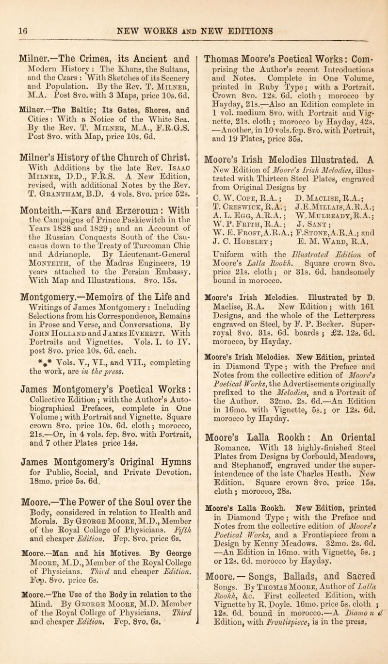 Milner.—The Crimea, its Ancient and Modern History : The Khans, the Sultans, and the Czars : With Sketches of its Scenery and Population. By the Rev. T. Milner, M.A. Post 8vo. with 3 Maps, price 10s. 6d. Milner.—The Baltic; Its Gates, Shores, and Cities: With a Notice of the White Sea. By the Rev. T. Milner, M.A., F.R.G.S. Post 8vo. with Map, price 10s. 6d. Milner’s History of the Church of Christ. With Additions by the late Rev. Isaac Milner, D.D., E.R.S. A New Edition, revised, with additional Notes by the Rev. T. Grantham, B.D. 4 vols. 8vo. price 52s. Monteith.—Kars and Erzeroum: With the Campaigns of Prince Paskiewitch in the Years 1828 and 1829; and an Account of the Russian Conquests South of the Cau¬ casus down to the Treaty of Turcoman Chie and Adrianople. By Lieutenant-General Monteith, of the Madras Engineers, 19 years attached to the Persian Embassy. With Map and Illustrations. 8vo. 15s. Montgomery.—Memoirs of the Life and Writings of James Montgomery : Including Selections from his Correspondence, Remains in Prose and Yerse, and Conversations. By John Holland and James Everett. With Portraits and Vignettes. Yols. I. to IY. post 8vo. price 10s. 6d. each. *** Yols. V., VI., and VII., completing the work, are in the press. James Montgomery’s Poetical Works: Collective Edition ; with the Author’s Auto¬ biographical Prefaces, complete in One Volume ; with Portrait and Vignette. Square crown 8vo. price 10s. 6d. cloth; morocco, 21s.—Or, in 4 vols. fcp. 8vo. with Portrait, and 7 other Plates price 14s. James Montgomery’s Original Hymns for Public, Social, and Private Devotion. 18mo. price 5s. 6d, Moore—The Power of the Soul over the Body, considered in relation to Health and Morals. By George Moore, M.D., Member of the Royal College of Physicians. Fifth and cheaper Edition. Ecp. 8vo. price 6s. Moore.—Man and his Motives. By George Moore, M.D., Member of the Royal College of Physicians. Third and cheaper Edition. Pop. 8vo. price 6s. Moore.—The Use of the Body in relation to the Mind. By George Moore, M.D. Member of the Royal College of Physicians. Third and cheaper Edition, Ecp. 8vo. 6s. < Thomas Moore’s Poetical Works: Com¬ prising the Author’s recent Introductions and Notes. Complete in One Volume, printed in Ruby Type; with a Portrait. Crown 8vo. 12s. 6d. cloth; morocco by Hayday, 21s.—Also an Edition complete in 1 vol. medium 8vo. with Portrait and Vig¬ nette, 21s. cloth; morocco by Hayday, 42s. —Another, in 10 vols.fcp. 8vo. with Portrait, and 19 Plates, price 35s. Moore’s Irish Melodies Illustrated. A New Edition of Moore's Fish Melodies, illus¬ trated with Thirteen Steel Plates, engraved from Original Designs by C. W. Cope, R.A.; D. Maclise, R.A.; T. Creswick, R.A.; J.E.Millais,A.R.A.; A. L. Egg, A.R.A.; W.Mulready,R.A.; W. P. Erith, R.A.; J. Sant ; W. E.Erost,A.R.A.; F.Stone,A.R.A.; and J. C. Horsley; E. M. Ward, R.A. Uniform with the Illustrated Edition of Moore’s Ealla Rookh. Square crown 8vo. price 21s. cloth; or 31s. 6d. handsomely bound in morocco. Moore’s Irish Melodies. Illustrated by D. Maclise, R.A. New Edition; with 161 Designs, and the whole of the Letterpress engraved on Steel, by F. P. Becker. Super¬ royal 8vo. 31s. 6d. boards j £2. 12s. 6d. morocco, by Hayday. Moore’s Irish Melodies. New Edition, printed in Diamond Type ; with the Preface and Notes from the collective edition of Moore’s Poetical Works, the Advertisements originally prefixed to the Melodies, and a Portrait of the Author. 32mo. 2s. 6d.—An Edition in 16mo. with Vignette, 5s.; or 12s. 6d. morocco by Hayday. Moore’s Lalla Rookh: An Oriental Romance. With 13 highly-finished Steel Plates from Designs by Corbould, Meadows, and Steplianoff, engraved under the super¬ intendence of the late Charles Heath. New Edition. Square crown 8vo. price 15s. cloth; morocco, 28s. Moore’s Lalla Rookh. New Edition, printed in Diamond Type ; with the Preface and Notes from the collective edition of Moore’s Poetical Works, and a Frontispiece from a Design by Kenny Meadows. 82mo. 2s. 6d. —An Edition in 16mo. with Vignette, 5s.; or 12s. 6d. morocco by Hayday. Moore. — Songs, Ballads, and Sacred Songs. By Thomas Moore, Author of Lalla Rookh, &c. First collected Edition, with Vignette by R. Doyle. 16mo. price 5s. cloth ; 12s. 6d, bound in morocco.—A Diamo n d Edition, with Frontispiece, is in the press.