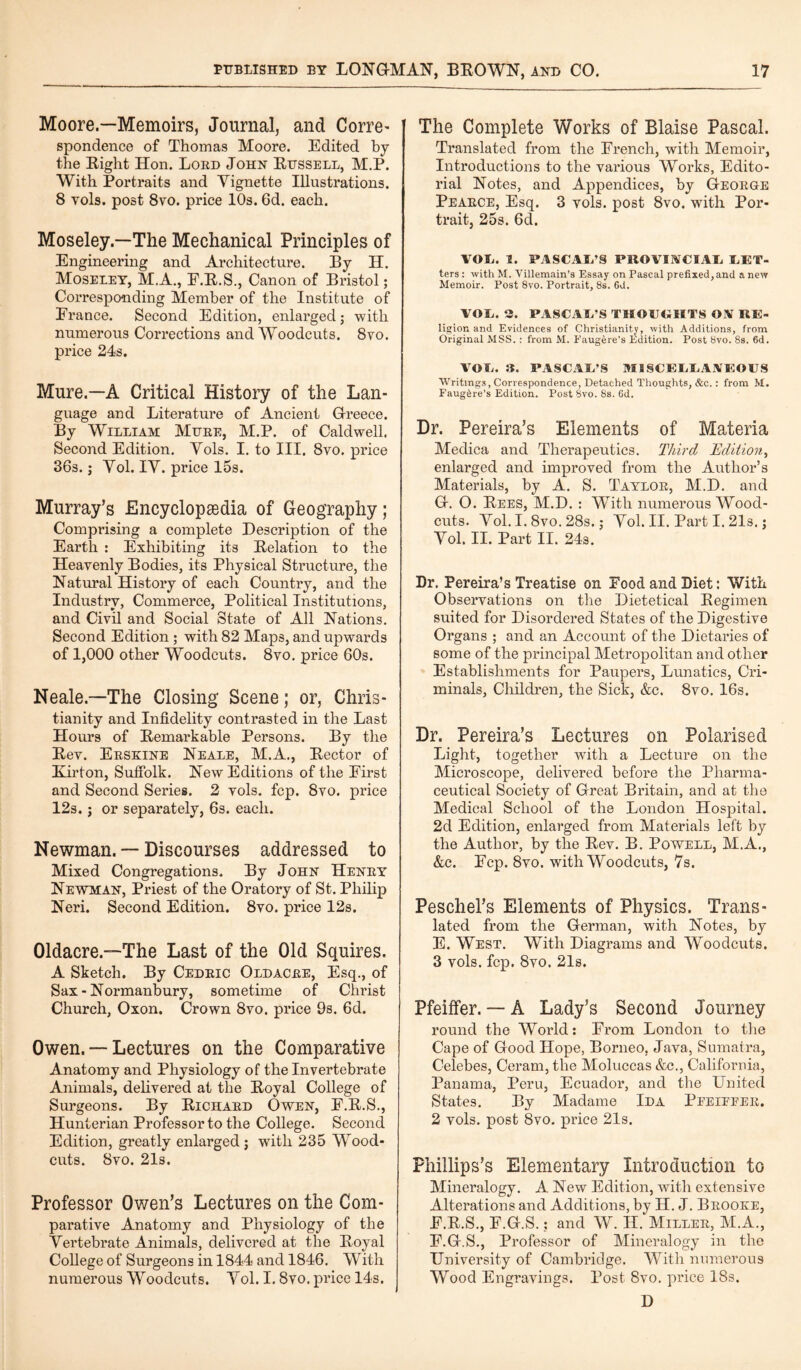 Moore.—Memoirs, Journal, and Corre- spondence of Thomas Moore. Edited by the Right Hon. Lord John Russell, M.P. With Portraits and Vignette Illustrations. 8 yoIs. post 8vo. price 10s. 6d. each. Moseley.—The Mechanical Principles of Engineering and Architecture. By H. Moseley, M.A., E.R.S., Canon of Bristol; Corresponding Member of the Institute of France. Second Edition, enlarged; with numerous Corrections and Woodcuts. 8yo. price 24s. Mure.—A Critical History of the Lan¬ guage and Literature of Ancient Greece. By William Mure, M.P. of Caldwell. Second Edition. Vols. I. to III. 8vo. price 36s.; Vol. IV. price 15s. Murray’s Encyclopaedia of Geography; Comprising a complete Description of the Earth : Exhibiting its Relation to the Heavenly Bodies, its Physical Structure, the Natural History of each Country, arid the Industry, Commerce, Political Institutions, and Civil and Social State of All Nations. Second Edition ; with 82 Maps, and upwards of 1,000 other Woodcuts. 8vo. price 60s. Neale—The Closing Scene; or, Chris¬ tianity and Infidelity contrasted in the Last Hours of Remarkable Persons. By the Rev. Erskine Neale, M.A., Rector of Kirton, Suffolk. New Editions of the First and Second Series. 2 vols. fcp. 8vo. price 12s. j or separately, 6s. each. Newman. — Discourses addressed to Mixed Congregations. By John Henry Newman, Priest of the Oratory of St. Philip Neri. Second Edition. 8vo. price 12s. Oldacre.—The Last of the Old Squires. A Sketch. By Cedric Oldacre, Esq., of Sax - Normanbury, sometime of Christ Church, Oxon. Crown 8vo. price 9s. 6d. Owen. — Lectures on the Comparative Anatomy and Physiology of the Invertebrate Animals, delivered at the Royal College of Surgeons. By Richard Owen, E.R.S., Hunterian Professor to the College. Second Edition, greatly enlarged; with 235 Wood- cuts. 8vo. 21s. Professor Owen’s Lectures on the Com¬ parative Anatomy and Physiology of the Vertebrate Animals, delivered at the Royal College of Surgeons in 1844 and 1846. With numerous Woodcuts. Vol. I. 8vo. price 14s. The Complete Works of Blaise Pascal. Translated from the French, with Memoir, Introductions to the various Works, Edito¬ rial Notes, and Appendices, by George Pearce, Esq. 3 vols. post 8vo. with Por¬ trait, 25s. 6d. VOL. 1. PASCAL’S PROVINCIAL, LET- ters: with M. Villemain’a Essay on Pascal prefixed, and a new Memoir. Post 8vo. Portrait, 8s. 6d. VOL. 3. PASCAL'S THOUGHTS ON RE- ligion and Evidences of Christianity, with Additions, from Original MSS. : from M. Eaugere’s Edition. Post 8vo. 8s. 6d. VOL. 3. PASCAL’S MISCELLANEOUS Writings, Correspondence, Detached Thoughts, &c.: from M. Faug&re’s Edition. Post Svo. 8s. 6d. Dr. Pereira’s Elements of Materia Medica and Therapeutics. Third Edition, enlarged and improved from the Author’s Materials, by A. S. Taylor, M.D. and G. O. Rees, M.D. : With numerous Wood- cuts. Vol. I. 8vo. 28s.; Vol. II. Part I. 21s.; Vol. II. Part II. 24s. Dr. Pereira’s Treatise on Food and Diet: With Observations on the Dietetical Regimen suited for Disordered States of the Digestive Organs ; and an Account of the Dietaries of some of the principal Metropolitan and other Establishments for Paupers, Lunatics, Cri¬ minals, Children, the Sick, &c. 8vo. 16s. Dr. Pereira’s Lectures on Polarised Light, together with a Lecture on the Microscope, delivered before the Pharma¬ ceutical Society of Great Britain, and at the Medical School of the London Hospital. 2d Edition, enlarged from Materials left by the Author, by the Rev. B. Powell, M.A., &c. Ecp. 8vo. with Woodcuts, 7s. Peschel’s Elements of Physics. Trans¬ lated from the German, with Notes, by E. West. With Diagrams and Woodcuts. 3 vols. fcp. 8vo. 21s. Pfeiffer. — A Lady’s Second Journey round the World: From London to the Cape of Good Hope, Borneo. Java, Sumatra, Celebes, Ceram, the Moluccas &c., California, Panama, Peru, Ecuador, and the United States. By Madame Ida Peeieeer. 2 vols. post 8vo. price 21s. Phillips’s Elementary Introduction to Mineralogy. A New Edition, with extensive Alterations and Additions, by H. J. Brooke, E. R.S., F.G.S.; and W. H. Miller, M.A., F. G-.S., Professor of Mineralogy in the University of Cambridge. With numerous Wood Engravings. Post 8vo. price 18s. D