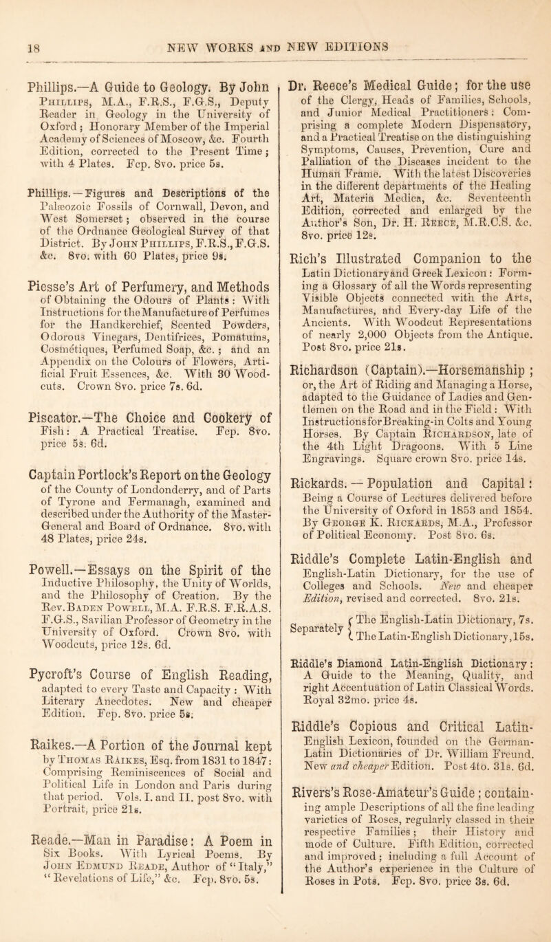 Phillips.—A Guide to Geology. By John Phillips, M.A., F.R.S., F.G.S., Deputy Reader in Geology in the University of Oxford ; Honorary Member of the Imperial Academy of Sciences of Moscow, &c. Fourtli Edition, corrected to the Present Time j with 4 Plates. Fcp. 8vo. price 5s. Phillips. —Figures and Descriptions of the Palaeozoic Fossils of Cornwall, Devon, and West Somerset; observed in the course of the Ordnance Geological Survey of that District. By John Phillips, F.R.S., F.G.S. &c. 8vo. with 60 Plates, price 9s. Piesse’s Art of Perfumery, and Methods of Obtaining the Odours of Plants : With Instructions for the Manufacture of Perfumes for the Handkerchief, Scented Powders, Odorous Vinegars, Dentifrices, Pomatums, Cosmetiques, Perfumed Soap, &c. ; and an Appendix on the Colours of Flowers, Arti¬ ficial Fruit Essences, Ac. With 30 Wood- cuts. Crown 8vo. price 7s. 6d. Piscator.—The Choice and Cookery of Fish: A Practical Treatise. Fcp. 8vo. price 5s. 6d. Captain Portlock’s Report on the Geology of the County of Londonderry, and of Parts of Tyrone and Fermanagh, examined and described under the Authority of the Master- General and Board of Ordnance. 8vo. with 48 Plates, price 24s. Dr. Reece’s Medical Guide; for the use of the Clergy, Heads of Families, Schools, and Junior Medical Practitioners: Com¬ prising a complete Modern Dispensatory, and a Practical Treatise on the distinguishing Symptoms, Causes, Prevention, Cure and Palliation of the Diseases incident to the Human Frame. With the latest Discoveries in the different departments of the Healing Art, Materia Medica, Ac. Seventeenth Edition, corrected and enlarged by the Author’s Son, Dr. H. Reece, M.R.C.S. Ac. 8vo. price 12s. Rich’s Illustrated Companion to the Latin Dictionary and Greek Lexicon : Form¬ ing a Glossary of all the Words representing Visible Objects connected with the Arts, Manufactures, and Every-day Life of the Ancients. WTith Woodcut Representations of nearly 2,000 Objects from the Antique. Post 8vo. price 21s. Richardson (Captain).—Horsemanship ; or, the Art of Riding and Managing a Horse, adapted to the Guidance of Ladies and Gen¬ tlemen on the Road and in the Field : With Instructions for Breaking-in Colts and Young Horses. By Captain Richardson, late of the 4th Light Dragoons. With 5 Line Engravings. Square crown 8vo. price 14s. Rickards. — Population and Capital: Being a Course of Lectures delivered before the University of Oxford in 1853 and 1854. By George K. Rickards, M.A., Professor of Political Economy. Post 8vo. 6s. Powell.—Essays on the Spirit of the Inductive Philosophy, the Unity of Wrorlds, and the Philosophy of Creation. By the Rev.Baden Powell, M.A. F.R.S. F.R.A.S. F.G.S., Savilian Professor of Geometry in the University of Oxford. Crown 8vo. with Woodcuts, price 12s. 6d. Riddle’s Complete Latin-English and Englisli-Latin Dictionary, for the use of Colleges and Schools. New and cheaper Edition, revised and corrected. 8vo. 21s. ^ The Englisli-Latin Dictionary, 7s. \ The Latin-English Dictionary,15s. Pycroft’s Course of English Reading, adapted to every Taste and Capacity : With Literary Anecdotes. New and cheaper Edition. Fcp. 8vo. price 5s. Raikes.—A Portion of the Journal kept by Thomas Raikes, Esq. from 1831 to 1847: Comprising Reminiscences of Social and Political Life in London and Paris during that period. Yols. I. and II. post 8vo. with Portrait, price 21s. Reade.—Man in Paradise: A Poem in Six Books. With Lyrical Poems. By John Edmund Reade, Author of “Italy,” “ Revelations of Life,” Ac. Fcp. 8vo. 5s. Riddle’s Diamond Latin-English Dictionary: A Guide to the Meaning, Quality, and right Accentuation of Latin Classical Words. Royal 32mo. price 4s. Riddle’s Copious and Critical Latin- English Lexicon, founded on the Germ an- Latin Dictionaries of Dr. William Freund. New and cheaper Edition. Post4to. 31s. 6d. Rivers’s Rose-Amateur’s Guide ; contain¬ ing ample Descriptions of all the fine leading varieties of Roses, regularly classed in their respective Families; their History and mode of Culture. Fifth Edition, corrected and improved ; including a full Account of the Author’s experience in the Culture of Roses in Pots. Fcp. 8vo. price 3s. 6d.