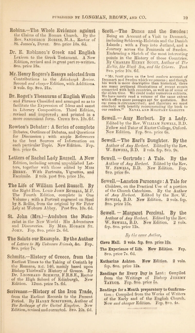 Robins.—The Whole Evidence against the Claims of the Roman Church, By the Lev. Sandeeson Robins, M.A., Lector of St. James’s, Dover. 8vo. price 10s. 6d. Dr. E. Robinson’s Greek and English Lexicon to the Greek Testament. A New Edition, revised and in great part re-written. 8vo. price 18s. Mr. Henry Rogers’s Essays selected from Contributions to the Edinburgh Review. Second and cheaper Edition, with Additions. 3 vols. fop. 8vo. 21s. Dr. Roget’s Thesaurus of English Words * and Phrases Classified and arranged so as to facilitate the Expression of Ideas and assist in Literary Composition. Third Edition, revised and improved ; and printed in a more convenient form. Crown 8vo. 10s. 6d. Rowton’s Debater: A Series of complete Debates, Outlines of Debates, and Questions for Discussion ; with ample References to the best Sources of Information on each particular Topic. New Edition. Ecp. 8vo. price 63. Letters of Rachel Lady Russell. A New Edition, including several unpublished Let¬ ters, together with those edited by Miss Bekky. With Portraits, Vignettes, and Facsimile. 2 vols. post 8vo. price 15s. The Life of William Lord Russell. By the Light Hon. Loud John Russell, M.P. The Fourth Edition, complete in One Volume ; with a Portrait engraved on Steel by S. Beilin, from the original by Sir Peter Lely at Woburn Abbey. Post 8vo. 10s. 6d. St. John (Mrs.)—Audubon the Natu¬ ralist in the New World : His Adventures and Discoveries. By Mbs. Hobace St. John. Ecp. 8vo. price 2s. 6d. The Saints our Example. By the Author of Letters to My Unknown Triends, &c. Fcp. 8vo. price 7s. Schmitz.—History of Greece, from the Earliest Times to the Taking of Corinth by the Romans, b.c. 146, mainly based upon Bishop Thirlwall’s History of Greece. By Dr. Leonhabd Schmitz, F.R.S.E., Rector . of the High School of Edinburgh. New Edition. 12mo. price 7s. 6d. Scrivenor—History of the Iron Trade, from the Earliest Records to the Present Period. By Haeey Sceivenob, Author of The Railways of the United Kingdom. New Edition, revised and corrected. 8vo. 10s. 6d. Scott.—The Danes and the Swedes: Being an Account of a Visit to Denmark, including Schleswig-Holstein and the Danish Islands ; with a Peep into Jutland, and a Journey across the Peninsula of Sweden. Embracing a Sketch of the most interesting points in the History of those Countries. By Chaeles Henby Scott, Author of The Baltic, the Black Sea, and the Crimea. Post 8vo. price 10s. 6d. “ Mr. Scott gives ns tlie best modern account of Denmark and Sweden which we possess ; and though his work is more descriptive than historical, there are many pertinent illustrations of recent events connected with both countries, as well as of some of the ohlen time. We could make numerous extracts. We have rarely read a volume of the same extent which offers more passages apt for quotation. But our room is circumscribed ; and therefore we must conclude with heartily recommending the book to our readers.” Naval and Military Gazette Sewell. —Amy Herbert. By a Lady. Edited by the Rev. William Sewell, B.D. Fellow and Tutor of Exeter College, Oxford. New Edition. Fcp. 8vo. price 6s. Sewell.—The Earl’s Daughter. By the Author of Amy Herbert. Edited by the Rev. W. Sewell, B.D. 2 vols. fcp. 8vo. 9s. Sewell. — Gertrude : A Tale. By the Author of Amy Herbert. Edited by the Rev. W. Sewell, B.D. New Edition. Fcp. 8vo. price 6s. Sewell.—Laneton Parsonage: A Tale for Children, on the Practical Use of a portion of the Church Catechism. By the Author of Amy Herbert. Edited by the Rev. W. Sewell, B.D. New Edition. 3 vols. fcp. 8vo. price 16s. Sewell. — Margaret Percivai. By the Author of Amy Herbert. Edited by the Rev. W. Sewell, B.D. New Edition. 2 vols. fcp. 8vo. price 12s. By the same Author, Cleve Hall. 2 vols. fcp. 8vo. price 12s. The Experience of Life. New Edition. Ecp. 8vo. price 7s. 6d. Katharine Ashton. New Edition. 2 vols. fcp. 8vo. price 12s. Readings for Every Day in Lent: Compiled from the Writings of Bishop Jebemy Taylob,. Fcp. 8vo. price 5s. Readings for a Month preparatory to Confirma¬ tion : Compiled from the Works of Writers of the Early and of the English Church. New and cheaper Edition. Fcp. 8vo. 4s.