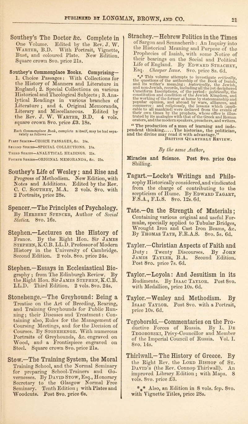 Southey’s The Doctor &c. Complete in One Volume. Edited by the Rev. J. W. Warter, B.D. With Portrait, Vignette, Bust, and coloured Plate. New Edition. Square crown 8vo. price 21s. Southey’s Commonplace Books. Comprising— 1. Choice Passages: With Collections for the History of Manners and Literature in England; 2. Special Collections on various Historical and Theological Subjects ; 3. Ana¬ lytical Headings in various branches of Literature ; and 4. Original Memoranda, Literary and Miscellaneous. Edited by the Eev. J. W. Wartee, B.D. 4 vols. square crown 8vo. price £3. 18s. Each Commonplace Book, complete n itself, may be had sepa¬ rately as follows:— Fi rst Series—CHOICE PASSAGES, &c. 18s. Second Series—SPECIAL COLLECTIONS. 18s. Third Series—ANALYTICAL READINGS. 21s. Fourth Series—ORIGINAL MEMORANDA, &c. 21s. Southey’s Life of Wesley; and Rise and Progress of Methodism. New Edition, with Notes and Additions. Edited by the Rev. C. C. Southey, M.A. 2 vols. 8vo. with 2 Portraits, price 28s. Spencer.—The Principles of Psychology. By Herbert Spencer, Author of Social Statics. 8vo. 16s. Stephen—Lectures on the History of France. By the Right Hon. Sir James Stephen, K.C.B. LL.D. Professor of Modern History in the University of Cambridge. Second Edition. 2 vols. 8vo. price 24s. Stephen.—Essays in Ecclesiastical Bio¬ graphy ; from The Edinburgh Review. By the Right Hon. Sir James Stephen, K.C.B. LL.D. Third Edition. 2 vols. 8vo. 24s. Stonehenge.—The Greyhound: Being a Treatise on the Art of Breeding, Rearing, and Training Greyhounds for Public Run¬ ning ; their Diseases and Treatment: Con¬ taining also, Rules for the Management of Coursing Meetings, and for the Decision of Courses. By Stonehenge. With numerous Portraits of Greyhounds, &c. engraved on Wood, and a Frontispiece engraved on Steel. Square crown 8vo. price 21s. Stow—The Training System, the Moral Training School, and the Normal Seminary for preparing School-Trainers and Go¬ vernesses. By David Stow, Esq., Honorary Secretary to the Glasgow Normal Free Seminary. Tenth Edition ; with Plates and Woodcuts. Post 8vo. price 6s. Strachey-Hebrew Politics in the Times of Sargon and Sennacherib : An Inquiry into the Historical Meaning and Purpose of the Prophecies of Isaiah, with some Notice of their bearings on the Social and Political Life of England, By Edward Strachey, Esq. Cheaper Issue. 8vo. price 8s. 6d. *** This volume attempts to investigate critically the questions of the authorship of the Book of Isaiah, and its writer’s meaning: historically, the Jewish, and non-Jewish, records, including all the yet deciphered Cuneiform Inscriptions, of the period : politically, the constitution and condition of the Jewish Kingdom, and the working of the former at home by statesmanship and popular opinion, and abroad by wars, alliances, and commerce: and religiously, the lessons which (appli¬ cable to all mankind) were deduced from the events of their own times by the prophets, whose office is illus¬ trated by its analogies with that of the Greek and Roman orators, and the modern speakers, preachers, and writers. “ The production of a man of learning and inde¬ pendent thinking.The historian, the politician, and the divine may read it with advantage.” British Quarterly Review. By the same Author, Miracles and Science. Post 8vo. price One Shilling. Tagart—Locke’s Writings and Philo¬ sophy Historically considered, and vindicated from the charge of contributing to the scepticism of Hume. By Edward Tagart, F.S.A., E.L.S. 8vo. 12s. 6d. Tate.—On the Strength of Materials; Containing various original and useful For¬ mulae, specially applied to Tubular Bridges, Wrought Iron and Cast Iron Beams, &c. By Thomas Tate, E.R.A.S. 8vo. 5s. 6d. Tayler—Christian Aspects of Faith and Duty: Twenty Discourses. By John James Tayler, B.A. Second Edition. Post 8vo. price 7s. 6d. Taylor.—Loyola: And Jesuitism in its Rudiments. By Isaac Taylor. Post 8vo. with Medallion, price 10s. 6d. Taylor.—Wesley and Methodism. By Isaac Taylor. Post 8vo. with a Portrait, price 10s. 6d. Tegoborski—Commentaries on the Pro¬ ductive Forces of Russia. By L. De Tegoborski, Privy-Councillor and Member of the Imperial Council of Russia. Vol. I. 8vo. 14s. Thirlwall.—The History of Greece. By the Right Rev. the Lord Bishop of St. David’s (the Rev. Connop Thirlwall). An improved Library Edition ; with Maps. 8 vols. 8vo. price £3. *%* Also, an Edition in 8 vols. fcp. 8vo. with Yignette Titles, price 28s.