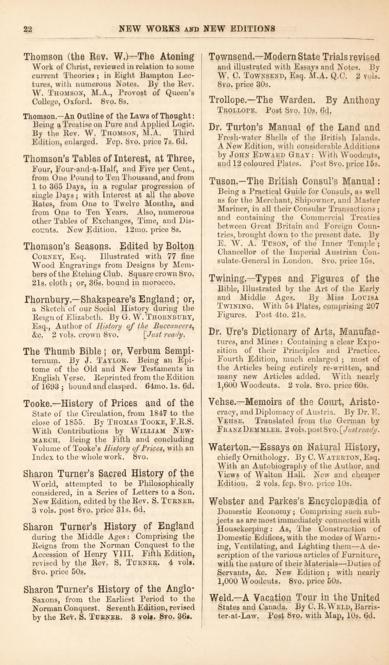 Thomson (the Rev. W.)—The Atoning Work of Christ, reviewed in relation to some current Theories ; in Eight Hampton Lec¬ tures, with numerous Notes. By the Rev. W. Thomson, M.A., Provost of Queen’s College, Oxford. 8vo. 8s. Thomson.—An Outline of the Laws of Thought: Being a Treatise on Pure and Applied Logic. By the Rev. W. Thomson, M.A. Third Edition, enlarged. Fcp. 8vo. price 7s. 6d. Thomson’s Tables of Interest, at Three, Four, Four-and-^-IIalf, and Five per Cent., from One Pound to Ten Thousand, and from 1 to 365 Days, m a regular progression of single Days; with Interest at all the above Rates, from One to Twelve Months, and from One to Ten Years. Also, numerous other Tables of Exchanges, Time, and Dis¬ counts. New Edition. 12mo. price 8s. Thomson’s Seasons. Edited by Bolton Coeney, Esq. Illustrated with 77 fine Wood Engravings from Designs by Mem¬ bers of the Etching Club. Square crown 8vo. 21s. cloth j or, 36s. bound in morocco. Thornbury.— Shakspeare’s England; or, a Sketch of our Social History during the Reign of Elizabeth. By G-. W. Thoenbuey, Esq., Author of History of the Buccaneers, &c. 2 vols. crown 8vo. [Just ready. The Thumb Bible; or, Verbum Sempi- ternum. By J. Tayloe. Being an Epi¬ tome of the Old and New Testaments in English Yerse. Reprinted from the Edition of 1693 ; bound and clasped. 64mo. Is. 6d. Tooke.—History of Prices and of the State of the Circulation, from 1847 to the close of 1855. By Thomas Tooke, F.R.S. With Contributions by William New- Maech. Being the Fifth and concluding Volume of Tooke’s History of Prices, with an Index to the whole work. 8vo. Sharon Turner’s Sacred History of the World, attempted to be Philosophically considered, in a Series of Letters to a Son. New Edition, edited by the Rev. S. Tuenee. 3 vols. post 8vo. price 31s. 6d. Sharon Turner’s History of England during the Middle Ages: Comprising the Reigns from the Norman Conquest to the Accession of Henry VIII. Fifth Edition, revised by the Rev. S. Tuenee. 4 vols. 8vo. price 50s. Sharon Turner’s History of the Anglo- Saxons, from the Earliest Period to the Norman Conquest. Seventh Edition, revised by the Rev. S. Tuenee. 3 vole. 8vo. 36e. Townsend—Modern State Trials revised and illustrated with Essays and Notes. By W. C. Townsend, Esq. M.A. Q.C. 2 vols. 8vo. price 30s. Trollope.—The Warden. By Anthony Teollope. Post 8vo. 10s. 6c|, Dr. Turton’s Manual of the Land and Fresh-water Shells of the British Islands. A New Edition, with considerable Additions by John Edwaed Geay : With Woodcuts, and 12 coloured Plates. Post 8vo. price 15s. Tuson.—The British Consul’s Manual: Being a Practical Guide for Consuls, as well as for the Merchant, Shipowner, and Master Mariner, in all their Consular Transactions ; and containing the Commercial Treaties between Great Britain and Foreign Coun¬ tries, brought down to the present date. By E. W. A. Tuson, of the Inner Temple ; Chancellor of the Imperial Austrian Con¬ sulate-General in London. 8vo. price 15s. Twining—Types and Figures of the Bible, Illustrated by the Art of the Early and Middle Ages. By Miss Louisa Twining. With 54 Plates, comprising 207 Figures. Post 4to. 21s. Dr. lire’s Dictionary of Arts, Manufac¬ tures, and Mines : Containing a clear Expo¬ sition of their Principles and Practice. Fourth Edition, much enlarged ; most of the Articles being entirely re-written, and many new Articles added. With nearly 1,600 Woodcuts. 2 vols. 8vo. price 60s. Yehse—Memoirs of the Court, Aristo¬ cracy, and Diplomacy of Austria. By Dr. E. Vehse. Translated from the German by FbanzDemmlee. 2vols.post8vo. [Justready. Waterton.—Essays on Natural History, chiefly Ornithology. By C. Wateeton, Esq. With an Autobiography of the Author, and Views of Walton Hall. New and cheaper Edition. 2 vols. fcp. 8vo. price 10s. Webster and Parkes’s Encyclopaedia of Domestic Economy; Comprising such sub¬ jects as are most immediately connected with Housekeeping: As, The Construction of Domestic Edifices, with the modes of Warm¬ ing, Ventilating, and Lighting them—A de¬ scription of the various articles of Furniture, with the nature of their Materials—-Duties of Servants, &c. New Edition; with nearly 1,000 Woodcuts. 8vo. price 50s. Weld.—A Vacation Tour in the United States and Canada. By C. R.Weld, Barris- ter-at-Law. Post 8vo. with Map, 10s. 6d.