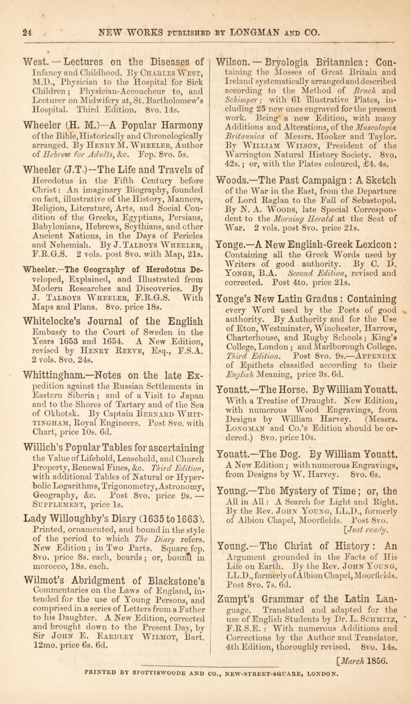 West. — Lectures on the Diseases of Infancy and Childhood. By Charles West, M.D., Physician to the Hospital for Sick Children; Physician-Accoucheur to, and Lecturer on Midwifery at, St. Bartholomew’s Hospital. Third Edition. 8vo. 14s. Wheeler (H. M.)—A Popular Harmony of the Bible, Historically and Chronologically arranged. By Henry M. Wheeler, Author of Hebrew for Adults, &c. Fcp. 8yo. 5s. Wheeler (J.T.)—The Life and Travels of Herodotus in the Fifth Century before Christ: An imaginary Biography, founded on fact, illustrative of the History, Manners, Religion, Literature, Arts, and Social Con¬ dition of the Greeks, Egyptians, Persians, Babylonians, Hebrews, Scythians, and other Ancient Nations, in the Days of Pericles and Nehemiah. By J. Talboys Wheeler, F.R.G.S. 2 vols. post 8vo. with Map, 21s. Wheeler.—The Geography of Herodotus De¬ veloped, Explained, and Illustrated from Modern Researches and Discoveries. By J. Talboys Wheeler, F.R.G.S. With Maps and Plans. 8vo. price 18s. Whitelocke’s Journal of the English Embass'y to the Court of Sweden in the Years 1653 and 1654. A New Edition, revised by Henry Reeve, Esq., F.S.A. 2 vols. 8vo. 24s. Whittingham.—Notes on the late Ex¬ pedition against the Russian Settlements in Eastern Siberia ; and of a Visit to Japan and to the Shores of Tartary and of the Sea of Okhotsk. By Captain Bernard Whit¬ tingham, Royal Engineers. Post 8vo. with Chart, price 10s. 6d. Willich’s Popular Tables for ascertaining the Value of Lifehold, Leasehold, and Church Property, Renewal Fines, &c. Third Edition, with additional Tables of Natural or Hyper¬ bolic Logarithms, Trigonometry, Astronomy, Geography, &c. Post 8vo. price 9s. — Supplement, price Is. Lady Willoughby’s Diary (1635 to 1663). Printed, ornamented, and bound in the style of the period to which The Diary refers. New Edition ; in Two Parts. Square fcp. 8vo. price 8s. each, boards; or, bounci in morocco, 18s. each. Wilmot’s Abridgment of Blackstone’s Commentaries on the Laws of England, in¬ tended for the use of Young Persons, and comprised in a series of Letters from a Father to his Daughter. A New Edition, corrected and brought down to the Present Day, by Sir John E. Eardley Wilmot, Bart. 12mo. price 6s. 6d. Wilson. — Bryologia Britannica: Con¬ taining the Mosses of Great Britain and Ireland' systematically arranged and described according to the Method of Bruch and Schimper; with 61 illustrative Plates, in¬ cluding 25 new ones engraved for the present work. Being' a new Edition, with many Additions and Alterations, of the Muscologia Britannica of Messrs. Hooker and Taylor. By William Wilson, President of the Warrington Natural History Society. 8vo. 42s.; or, with the Plates coloured, £4. 4s. Woods.—The Past Campaign : A Sketch of the War in the East, from the Departure of Lord Raglan to the Fall of Sebastopol. By N. A. Woods, late Special Cori’espon- dent to the Morning Herald at the Seat of War. 2 vols. post 8vo. price 21s. Yonge.—A New English-Greek Lexicon: Containing all the Greek Words used by Writers of good authority. By C. D. Yonge, B.A. Second Edition, revised and corrected. Post 4to. price 21s. Yonge’s New Latin Gradus : Containing every Word used by the Poets of good authority. By Authority and for the Use of Eton, Westminster, Winchester, Harrow, Charterhouse, and Rugby Schools; King’s College, London ; and Marlborough College. Third Edition. Post 8vo. 9s.—Appendix of Epithets classified according to their English Meaning, price 3s. 6d. Youatt.—The Horse. By William Youatt. With a Treatise of Draught. New Edition, with numerous Wood Engravings, from Designs by William Harvey. (Messrs. Longman and Co.’s Edition should be or¬ dered.) 8vo. price 10s. Youatt.—The Dog. By William Youatt. A New Edition; with numerous Engravings, from Designs by W. Harvey. 8vo. 6s. Young.—The Mystery of Time; or, the All in All: A Search for Light and Right. By the Rev. John Young, LL.D., formerly of Albion Chapel, Moorfields. Post 8vo. [Just ready. Young.—The Christ of History: An Argument grounded in the Facts of His Life on Earth. By the Rev. John Young, LL.D., formerly of Albion Chapel, Moorfields. Post 8vo. 7s. 6d. Zumpt’s Grammar of the Latin Lan¬ guage. Translated and adapted for the use of English Students by Dr. L. Schmitz, F.R.S.E. : With numerous Additions and Corrections by the Author and Translator. 4th Edition, thoroughly revised. 8vo. 14s. [March 1856. PRINTED BY SPOTTISWOODE AND CO., NEW-STREET-SOU A RE, LONDON.