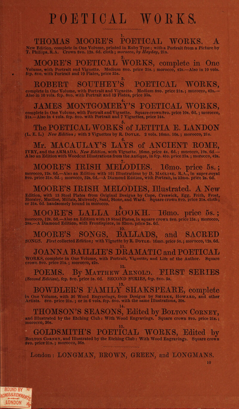 POETICAL WORKS. THOMAS MOORE’S POETICAL WORKS. A New Edition, complete in One Volume, printed in Ruby Type; with a Portrait from a Picture by T. Phillips, R. A. Crown 8vo. 12s. 6d. cloth; morocco, by Hay day, 21s. MOORE’S POETICAL WORKS, complete in One Volume, with Portrait and Vignette. Medium 8vo. price 21s.; morocco, 42s»—Also in 10 vols. fcp. 8vo. with Portrait and 19 Plates, price 35s. ROBERT SOUTHEY’S POETICAL WORKS, complete in One Volume, with Portrait and Vignette. Medium 8vo. price 21 s» j morocco, 42s,— Also in 10 vols. fcp. 8vo. with Portrait and 19 Plates, price 35s. 4. JAMES MONTGOMERY’S POETICAL WORKS, complete in One Volume, with Portrait and Vignette. Square crown 8vo. price 10s* 6d.; morocco, 21s.—Also in 4 vols. fcp. 8vo. with Portrait and 7 Vignettes, price 14s. The POETICAL WORKS5 of LETITIA E. LANDON (L. E. L.) New Edition ; with 2 Vignettes by R. Doyle. 2 vols. 16mo. 10s.; morocco, 21s. Mr. MACAULAY’S LAYS of ANCIENT ROME, IVRY, and the ARMADA. New Edition, with Vignette. 16mo. price 4s. 6d.; morocco, 10s. 6d.— Also an Edition with Woodcut Illustrations from the Antique, in fcp. 4to. price 2ls.; morocco, 42s. MOORE’S IRISH MELODIES. 16mo. price 5s.; morocco, 12s. 6d.—Also an Edition with 161 Illustrations by D. Maclise, R.Ai, in super-royal 8vo. price 31s. 6d.; morocCo, 52s. 6d.—A Diamond Edition, with Portrait, in 32mo. price 2s. 6d. MOORE’S IRISH MELODIES, Illustrated. A New Edition, with 13 Steel Plates ffom Original Designs by Cope, Creswick, Egg, Frith, Frost, Horsley, Maclise, Millais, Mulready, Sant, Stone, and Ward. Square crown 8vo. price 21s. cloth; or 31s. 6d. handsomely bound in morocco. MOORE’S LALLA ItOOKH. IBmo. price 5s.; morocco, 12s. 6®;—Also an Edition with 13 Steel Plates, in square crown 8vo. price 15s.; morocco, 28s.—A Diamond Edition, with Frontispiece, in 32mo. price 2s. 6d. 10. MOORE’S SONGS, BALLADS, and SACRED SONGS. First collected Edition; with Vignette by R. Doyle. 16mo. price 5s.; morocco, 12s. 6d. JOANNA BAILLIE’S DRAMATIC and POETICAL WORKS, complete in One Volume, with Portrait, Vignette, and Life of the Author. Square crown 8vo. price 21s.; morocco, 42s. 12. POEMS. By Matthew Arnold. EIRST SERIES {Second Edition), fcp. 8vo. price 5s. 6d. SECOND SERIES, fcp. 8vo. 5s. 13. BOWDLER’S FAMILY SHAKSPEARE, complete in One Volume, with 36 Wood Engravings, from Designs by Smirke, Howard, and other Artists. 8vo. price 21s.; or in 6 vols. fcp. 8vo. with the same Illustrations, 30s. THOMSON'S SEASONS, Edited by Bolton Corney, and Illustrated by the Etching Club; With Wood Engravings. Square crown 8vo. price 21s.; morocco, 36s. 15. GOLDSMITH’S POETICAL WORKS, Edited by Bolton Corney, and Illustrated by the Etching Club: With Wood Engravings. Square crown 8vo. price 21s.; morocco, 36s. London: LONGMAN, BROWN, GBEEN, and LONGMANS. 10