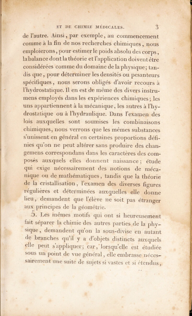 de Fautre. Ainsi, par exemple, au commencement comme à la fin de nos recherches chimicjues , nous emploierons, pour estimer le poids absolu des corps, la balance dont la théorie et l’application doivent être considérées comme du domaine de la physique; tan¬ dis que, pour déterminer les densités ou pesanteurs spécifiques, nous serons obligés d’avoir recours à l’hydrostatique. Il en est de même des divers instru- mens employés dans les expériences chimiques ; les uns appartiennent à la mécanique, les autres à l’hy¬ drostatique ou à l’hydraulique. Dans l’examen des lois auxquelles sont soumises les combinaisons chimiques, nous verrons que les mêmes substances s’unissent en général en certaines proportions défi¬ nies cp’on ne peut altérer sans produire des chan- gemens correspondans dans les caractères des com¬ posés auxquels elles donnent naissance ; étude qui exige nécessairement des notions de méca¬ nique ou de mathématiques, tandis que la théorie de la cristallisation, l’examen des diverses figures régulières et déterminées auxquelles elle donne lieu, demandent que l’élève ne soit pas étranger aux principes de la géométrie. 5. Les mêmes motifs qui ont si heureusement fait séparer la chimie des autres parties de la phy¬ sique , demandent qu’on la sous-divise en autant de branches qu’il y a d’objets distincts auxquels elle peut s’appliquer; car,*lorsqu’elle est étudiée sous un point de vue général, elle embrasse néces¬ sairement une suite de sujets si vastes et si étendus,