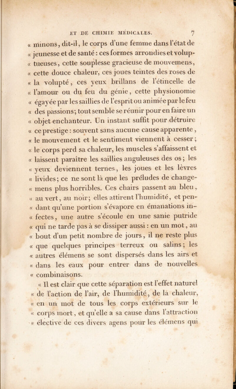 « minons, dit-il, le corps d’une femme dans l’état de « jeunesse et de santé : ces formes arrondies et volup- (( tueuses, cette souplesse gracieuse de mouvemens, (c cette douce chaleur, ces joues teintes des roses de « la volupté, ces yeux brillans de l’étincelle de « l’amour ou du feu du génie, cette physionomie « égayée par les saillies de l’esprit ou animee par le feu « des passions; tout semble se réunir pour en faire un (c objet enchanteur. Un instant suffit pour détruire « ce prestige : souvent sans aucune cause apparente , « le mouvement et le sentiment viennent à cesser ; « le corps perd sa chaleur, les muscles s affaissent et (( laissent paraître les saillies anguleuses des os ; les (( yeux deviennent ternes, les joues et les lèvres « livides; ce ne sont là que les préludes de change- « mens plus horribles* Ces chairs passent au bleu, « au vert, au noir; elles attirent l’humidité, et pen¬ ce dant qu’une portion s’évapore en émanations in- « fectes, une autre s’écoule en une sanie putride (( qui ne tarde pas à se dissiper aussi : en un mot, au (( bout d’un petit nombre de jours, il ne reste plus « que quelques principes terreux ou salins ; les autres élémens se sont dispersés dans les airs et « dans les eaux pour entrer dans de nouvelles c< combinaisons. « Il est clair que cette séparation est l’effet naturel « de l’action de l’air, de l’humidité, de la chaleur, « en un mot de tous les corps extérieurs sur le <( corps mort, et qu’elle a sa cause dans l’attraction a élective de ces divers agens pour les élémens qui