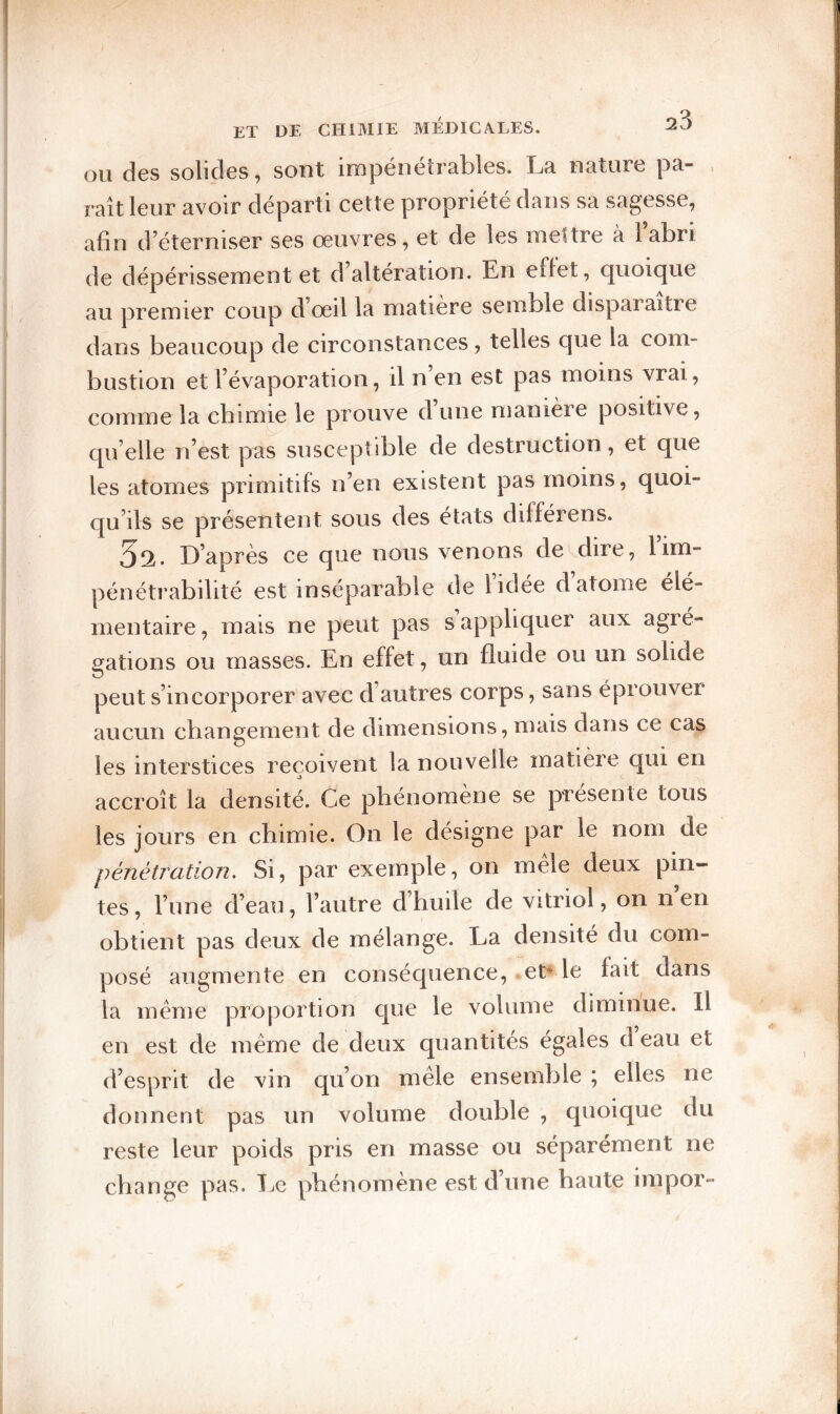 OU des solides, sont impénétrables. La nature pa- , raît leur avoir départi cette propriété dans sa sagesse, afin d’éterniser ses œuvres, et de les meltre à l’abri de dépérissement et d’altération. En eflet, quoique au premier coup d’œil la matière semble disparaître dans beaucoup de circonstances, telles que la com¬ bustion et l’évaporation, il n en est pas moins vrai, comme la chimie le prouve d une manière positive, quelle n’est pas susceptible de destruction, et que les atomes primitifs n’en existent pas moins, quoi¬ qu’ils se présentent sous des états différens. D’après ce que nous venons de dire, lim¬ pénétrabilité est inséparable de l’idée d atome élé¬ mentaire , mais ne peut pas s appliquer aux agré¬ gations ou masses. En effet, un fluide ou un solide peut s’incorporer avec d’autres corps, sans éprouver aucun cliangement de dimensions, mais dans ce cas les interstices reçoivent la nouvelle matière qui en accroît la densité. Ce phénomène se présente tous les jours en chimie. On le désigne par le nom de pénétration. Si, par exemple, on mele deux pin¬ tes, l’une d’eau, l’autre d’huile de vitriol, on n’en obtient pas deux de mélange. La densité du com¬ posé augmente en conséquence, et^ le fait dans la meme proportion que le volume diminue. Il en est de même de deux quantités égales deau et d’esprit de vin qu’on mêle ensemble ; elles ne donnent pas un volume double , quoique du reste leur poids pris en masse ou séparément ne change pas. Tœ phénomène est d’une haute impor-